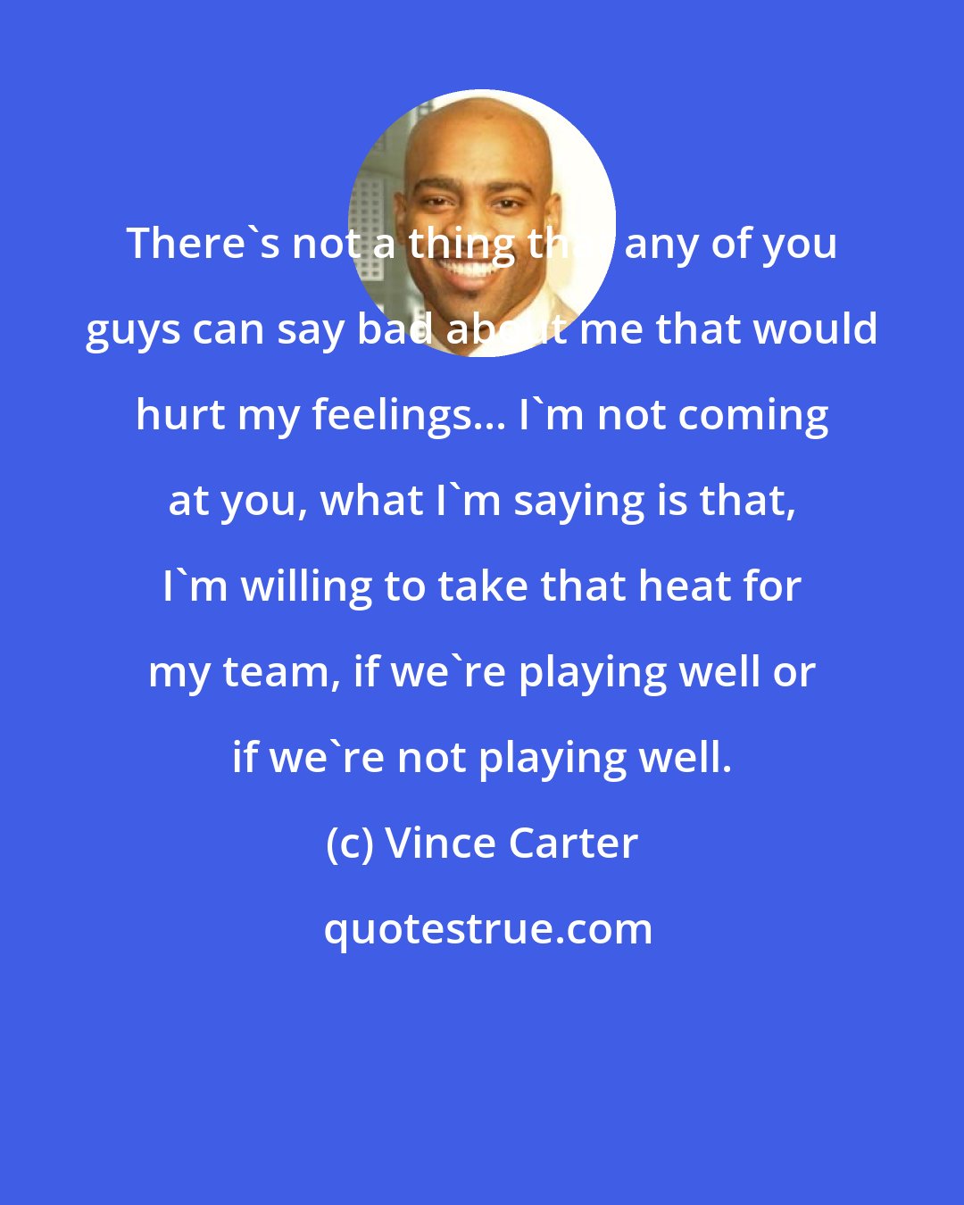 Vince Carter: There's not a thing that any of you guys can say bad about me that would hurt my feelings... I'm not coming at you, what I'm saying is that, I'm willing to take that heat for my team, if we're playing well or if we're not playing well.