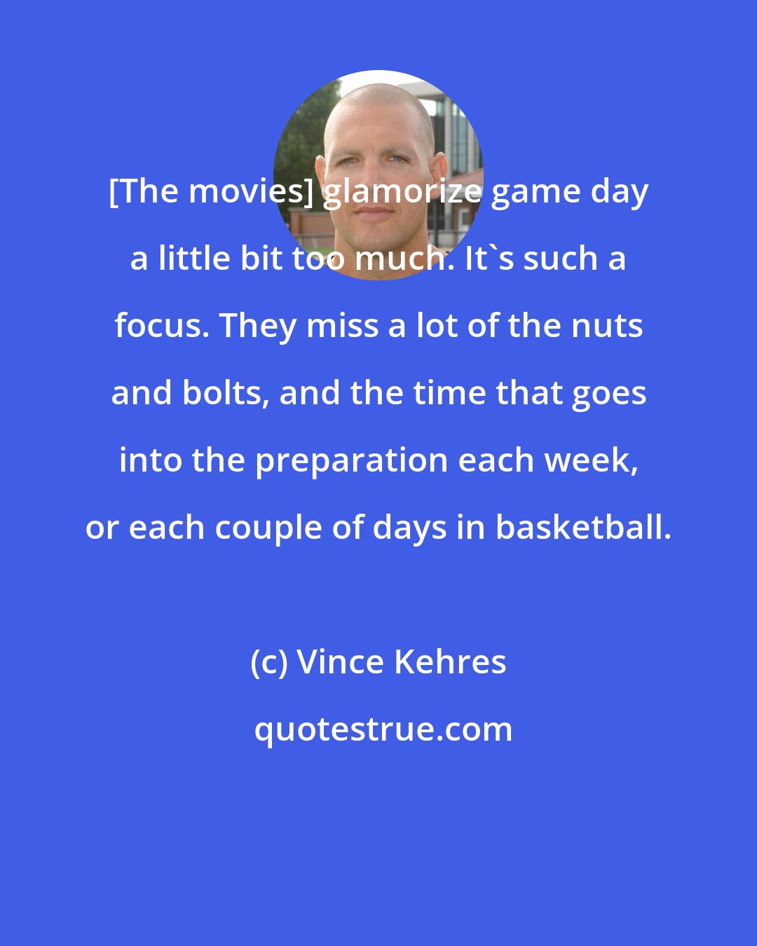 Vince Kehres: [The movies] glamorize game day a little bit too much. It's such a focus. They miss a lot of the nuts and bolts, and the time that goes into the preparation each week, or each couple of days in basketball.