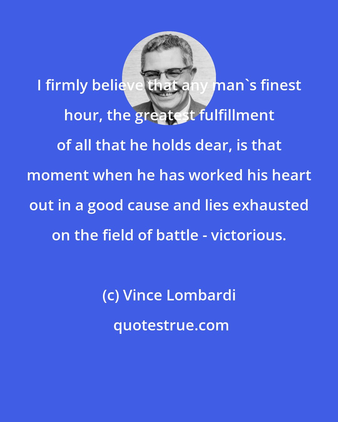 Vince Lombardi: I firmly believe that any man's finest hour, the greatest fulfillment of all that he holds dear, is that moment when he has worked his heart out in a good cause and lies exhausted on the field of battle - victorious.