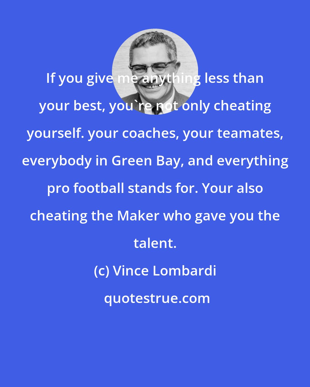 Vince Lombardi: If you give me anything less than your best, you're not only cheating yourself. your coaches, your teamates, everybody in Green Bay, and everything pro football stands for. Your also cheating the Maker who gave you the talent.