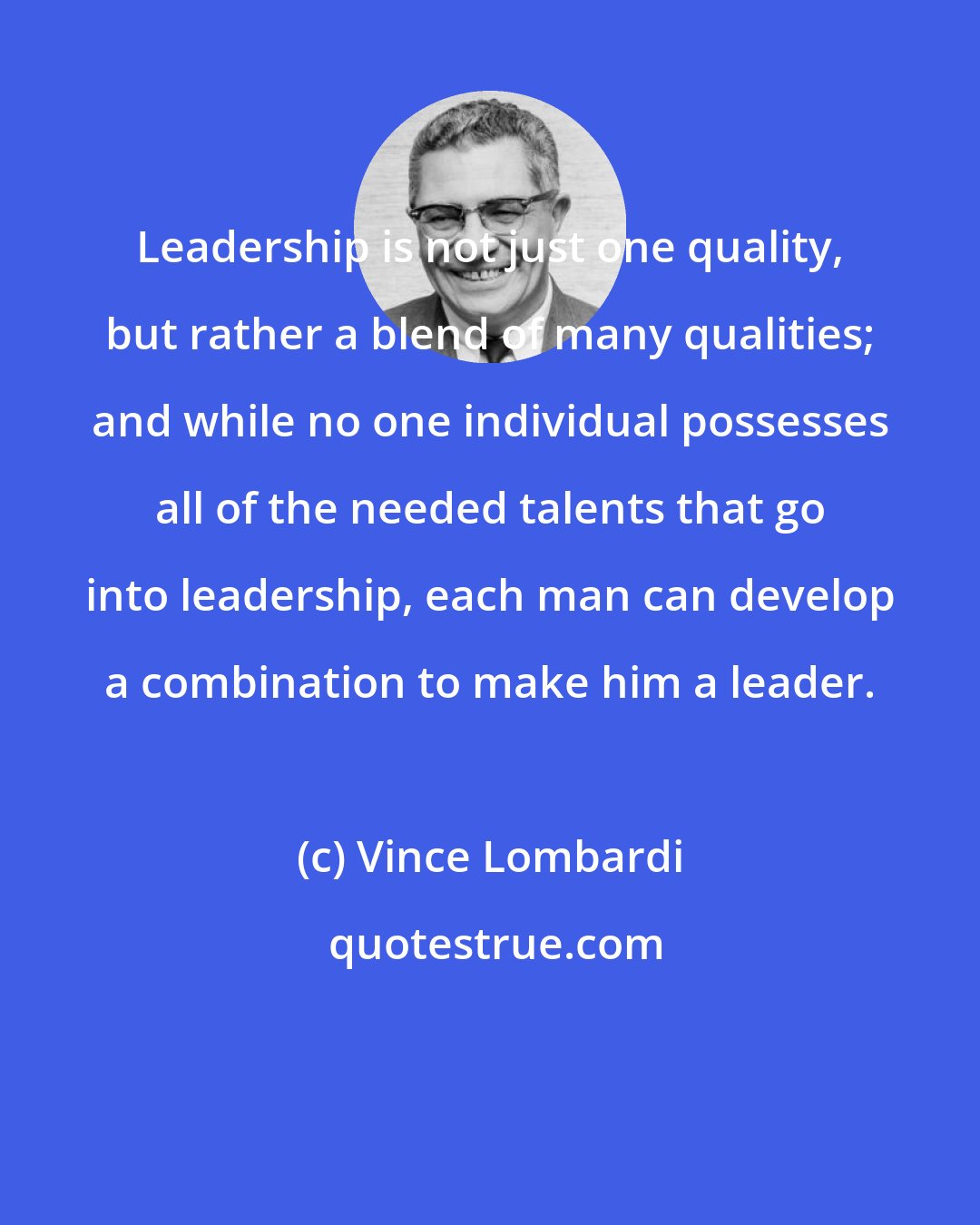Vince Lombardi: Leadership is not just one quality, but rather a blend of many qualities; and while no one individual possesses all of the needed talents that go into leadership, each man can develop a combination to make him a leader.