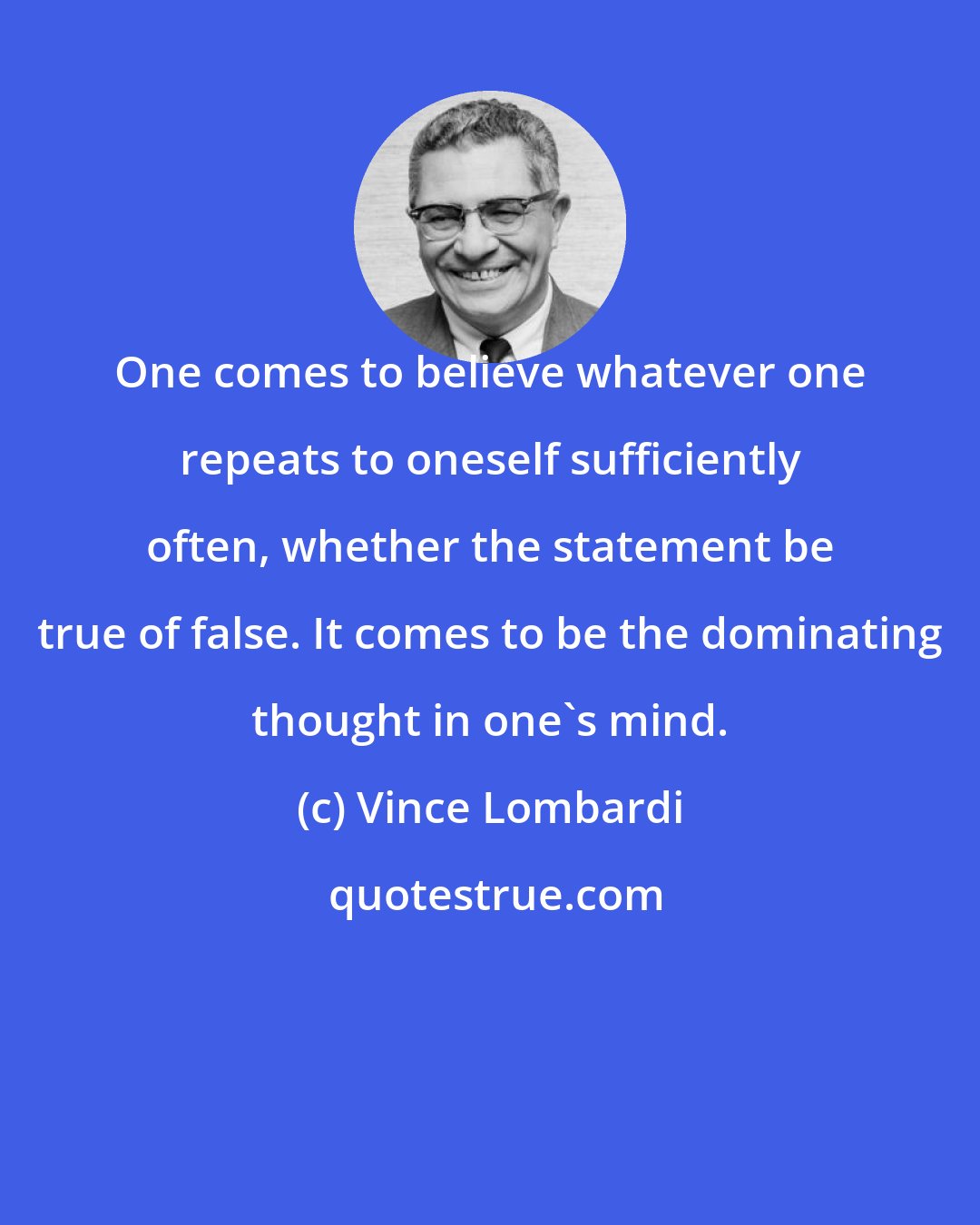 Vince Lombardi: One comes to believe whatever one repeats to oneself sufficiently often, whether the statement be true of false. It comes to be the dominating thought in one's mind.