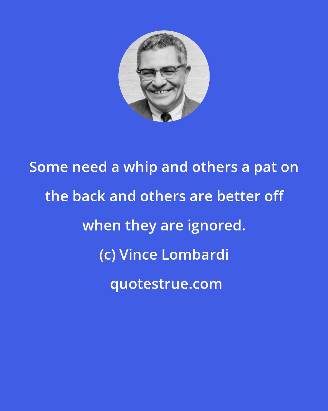 Vince Lombardi: Some need a whip and others a pat on the back and others are better off when they are ignored.