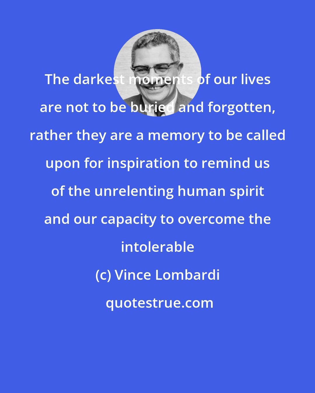 Vince Lombardi: The darkest moments of our lives are not to be buried and forgotten, rather they are a memory to be called upon for inspiration to remind us of the unrelenting human spirit and our capacity to overcome the intolerable