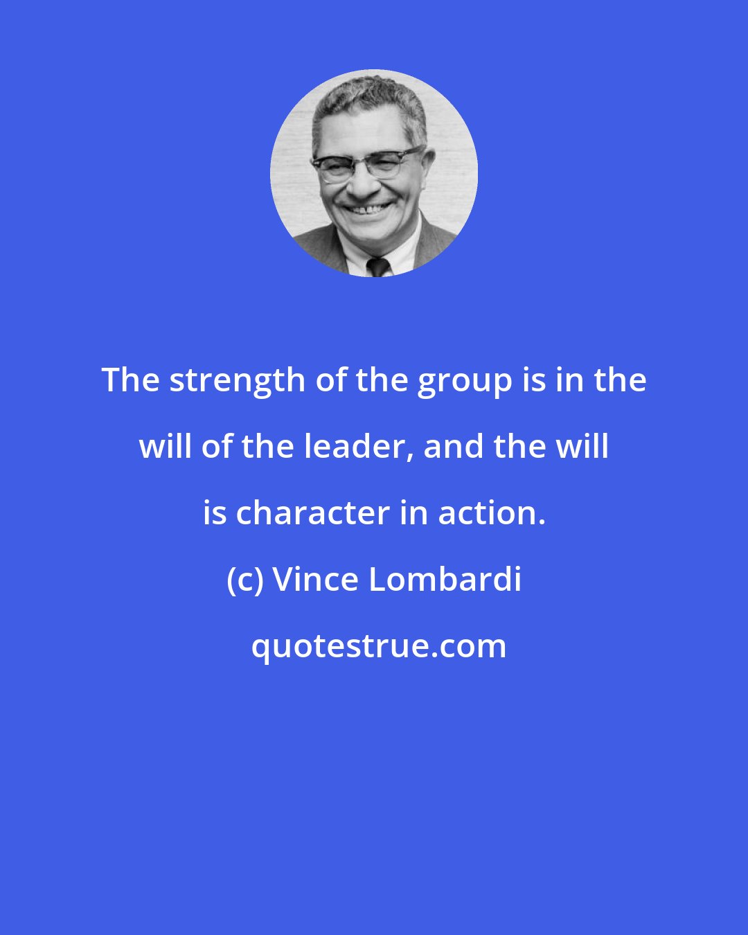Vince Lombardi: The strength of the group is in the will of the leader, and the will is character in action.