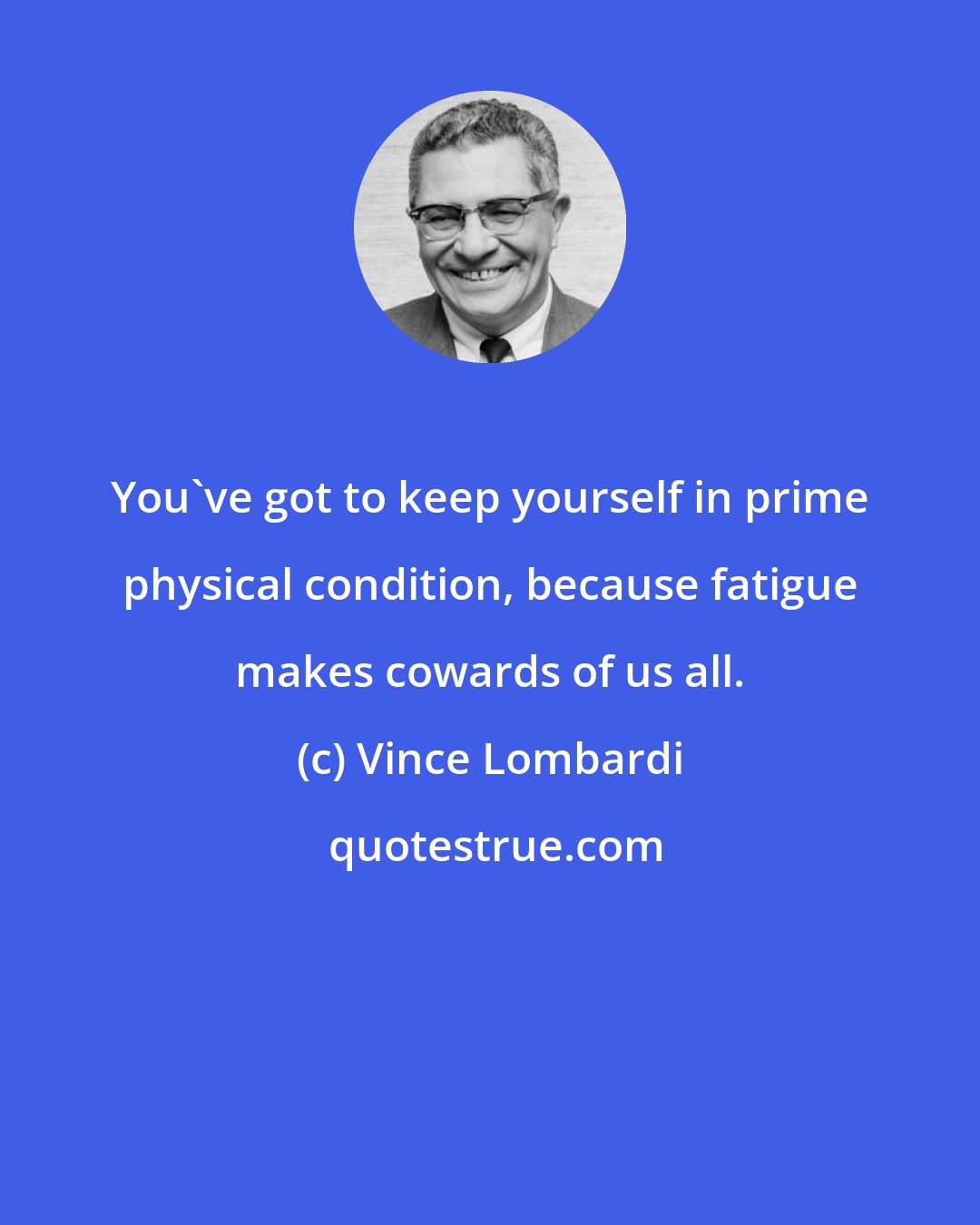 Vince Lombardi: You've got to keep yourself in prime physical condition, because fatigue makes cowards of us all.