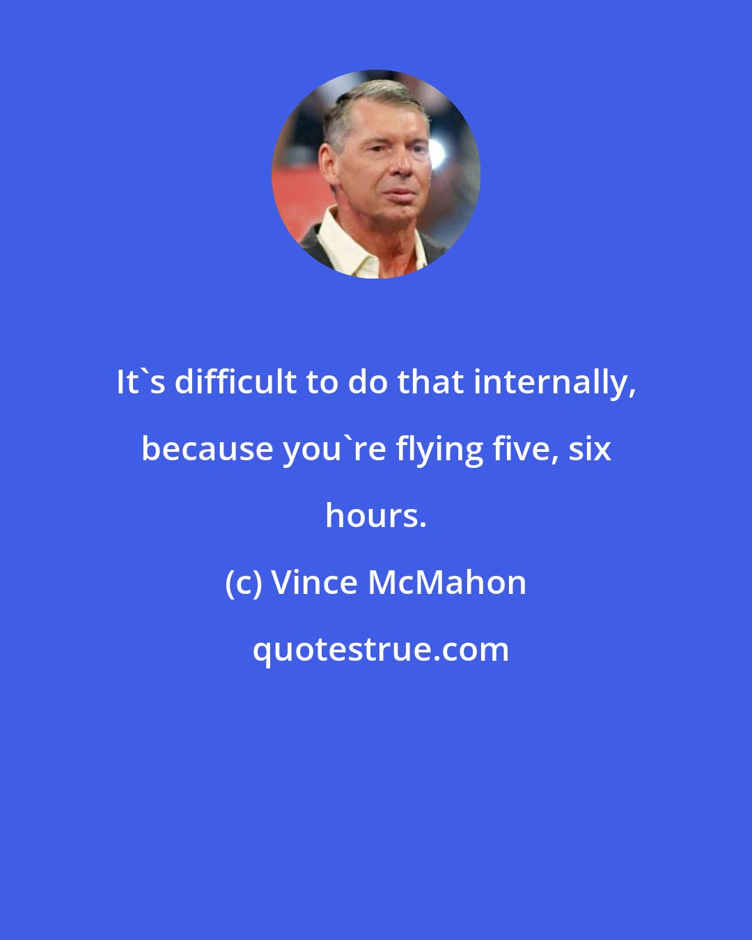 Vince McMahon: It's difficult to do that internally, because you're flying five, six hours.