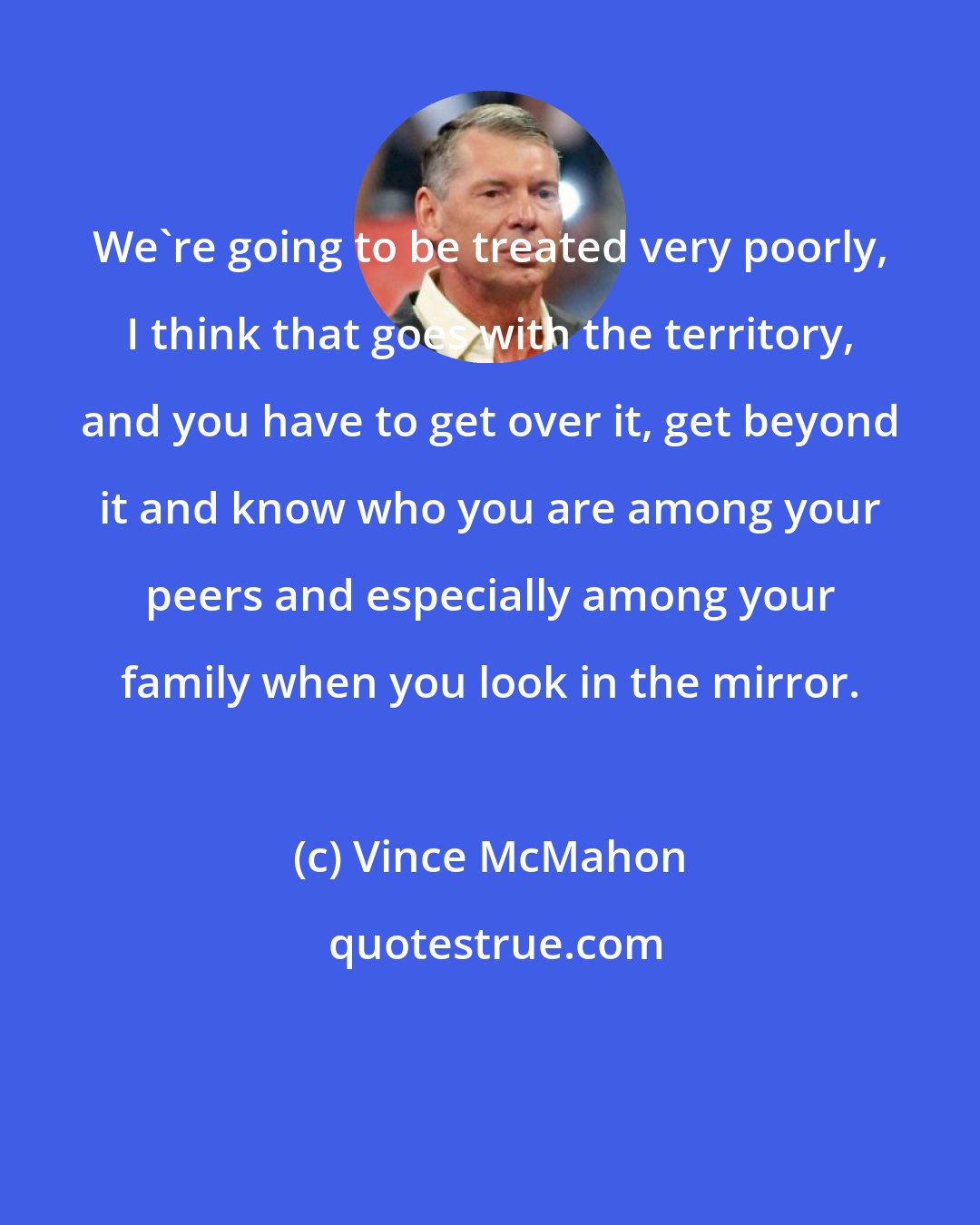 Vince McMahon: We're going to be treated very poorly, I think that goes with the territory, and you have to get over it, get beyond it and know who you are among your peers and especially among your family when you look in the mirror.