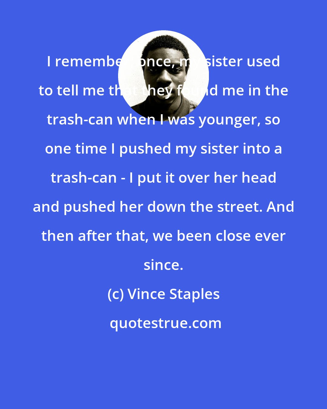Vince Staples: I remember, once, my sister used to tell me that they found me in the trash-can when I was younger, so one time I pushed my sister into a trash-can - I put it over her head and pushed her down the street. And then after that, we been close ever since.
