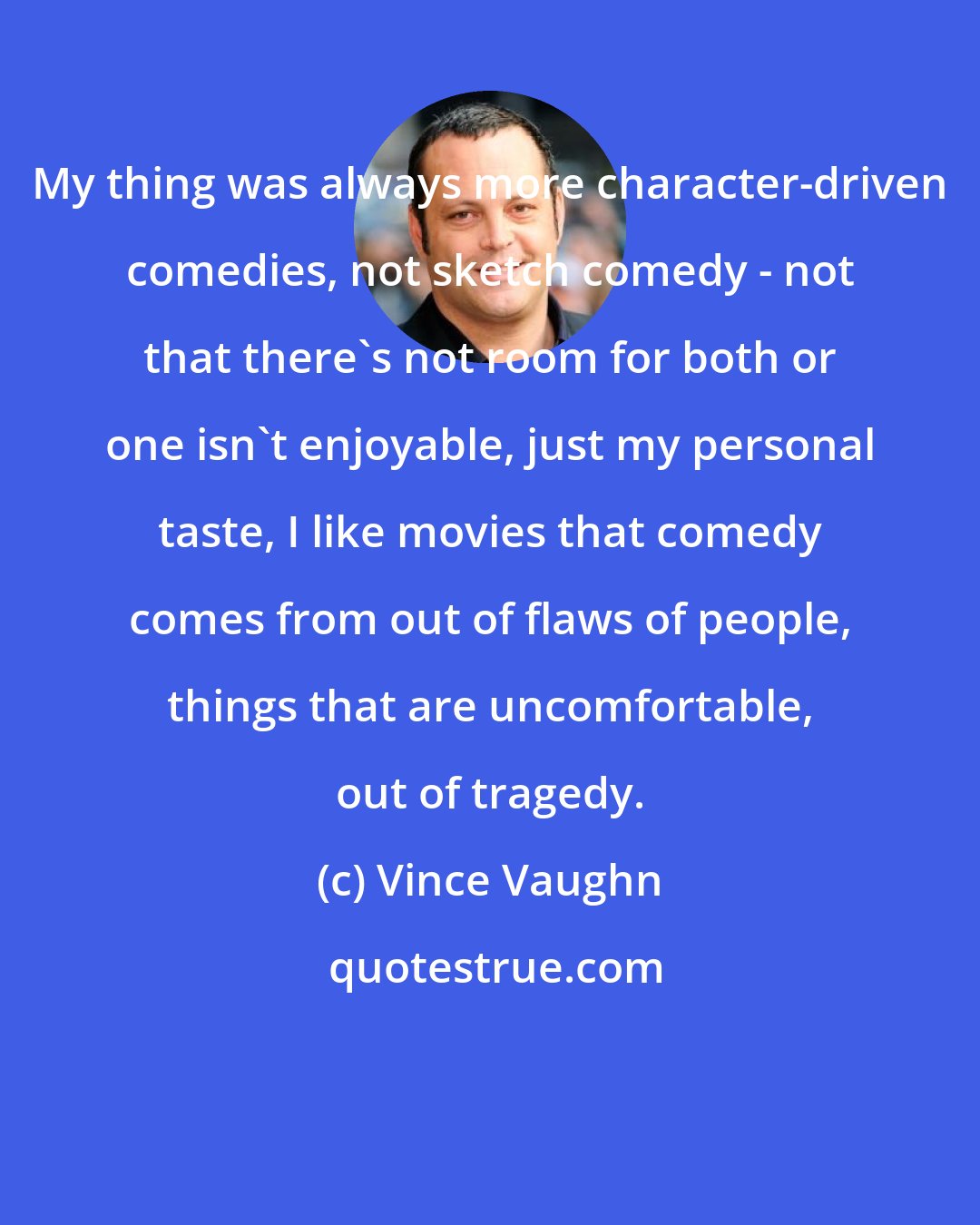 Vince Vaughn: My thing was always more character-driven comedies, not sketch comedy - not that there's not room for both or one isn't enjoyable, just my personal taste, I like movies that comedy comes from out of flaws of people, things that are uncomfortable, out of tragedy.