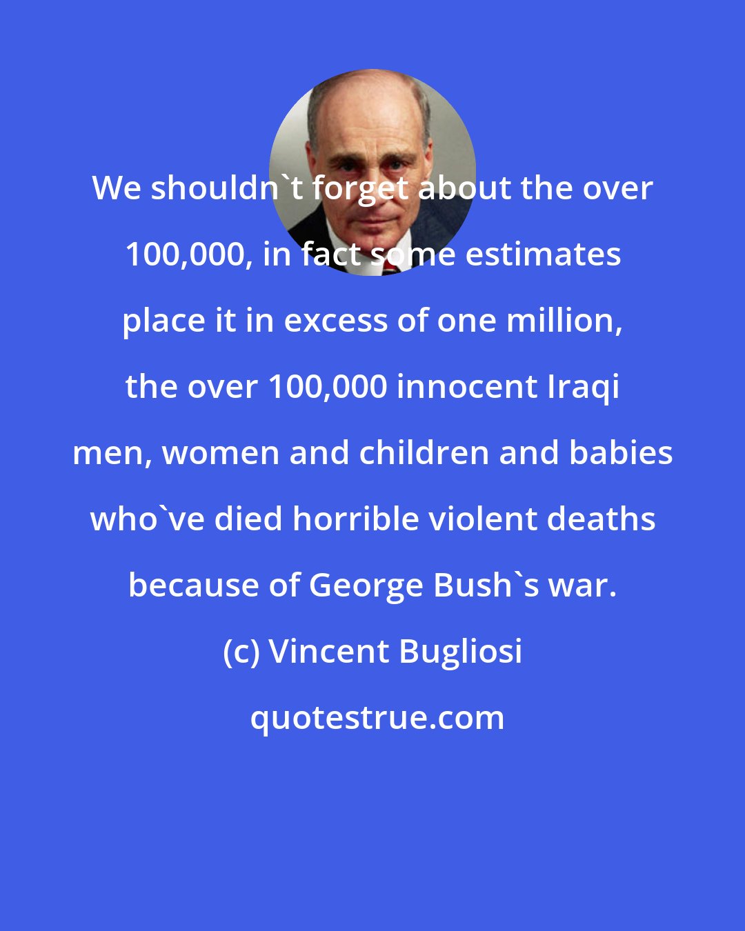 Vincent Bugliosi: We shouldn't forget about the over 100,000, in fact some estimates place it in excess of one million, the over 100,000 innocent Iraqi men, women and children and babies who've died horrible violent deaths because of George Bush's war.