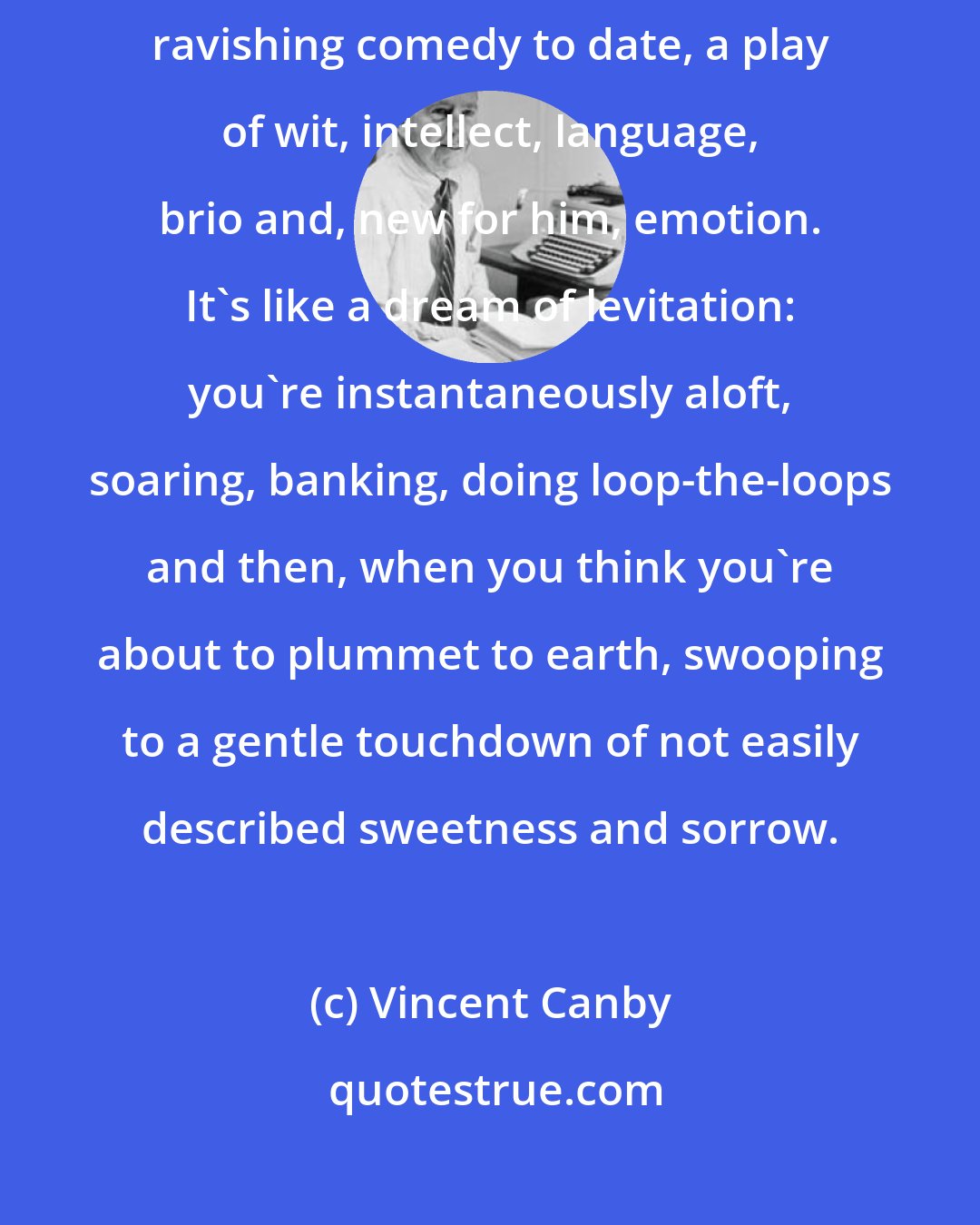 Vincent Canby: There's no doubt about it. Arcadia is Tom Stoppard's richest, most ravishing comedy to date, a play of wit, intellect, language, brio and, new for him, emotion. It's like a dream of levitation: you're instantaneously aloft, soaring, banking, doing loop-the-loops and then, when you think you're about to plummet to earth, swooping to a gentle touchdown of not easily described sweetness and sorrow.