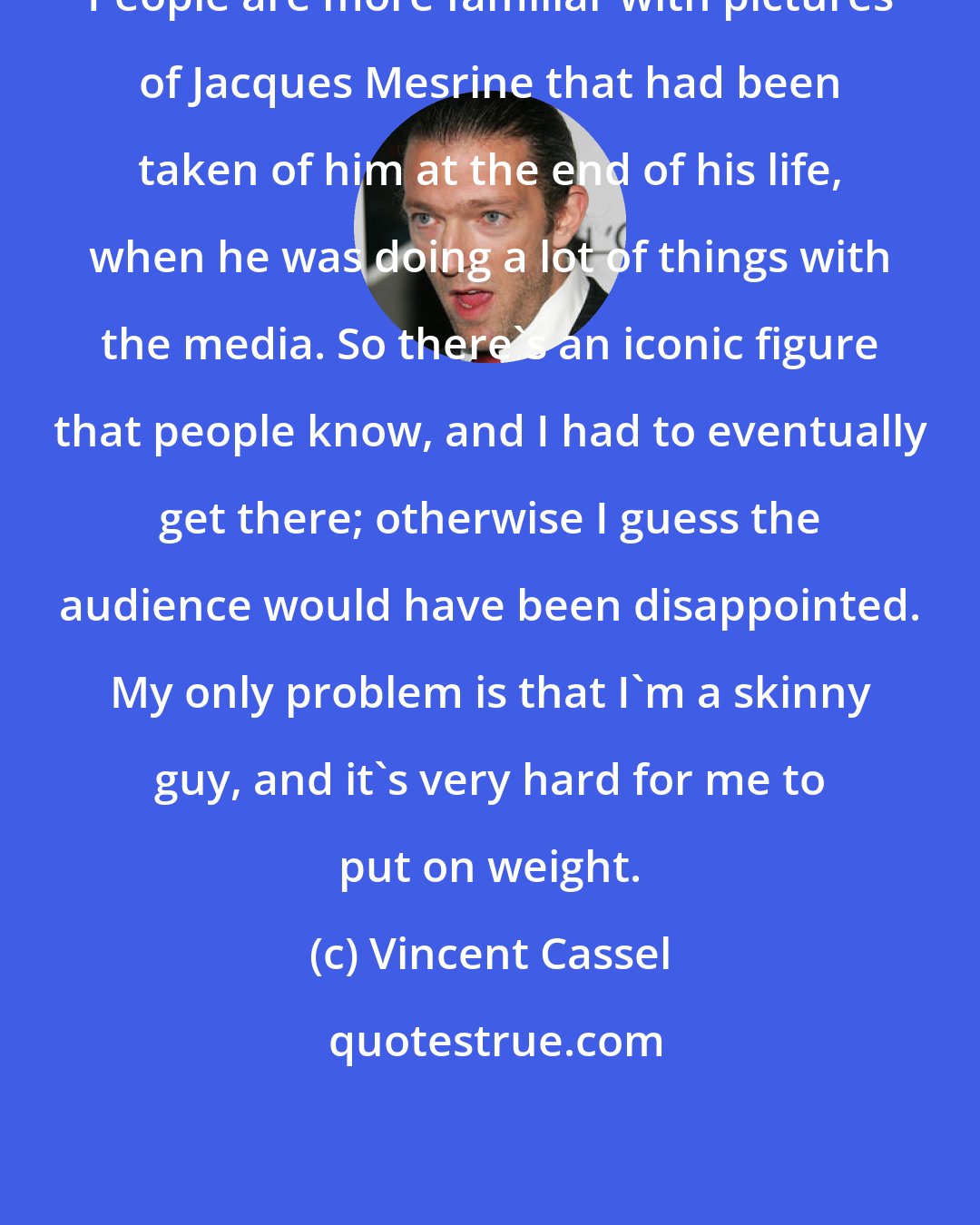 Vincent Cassel: People are more familiar with pictures of Jacques Mesrine that had been taken of him at the end of his life, when he was doing a lot of things with the media. So there's an iconic figure that people know, and I had to eventually get there; otherwise I guess the audience would have been disappointed. My only problem is that I'm a skinny guy, and it's very hard for me to put on weight.