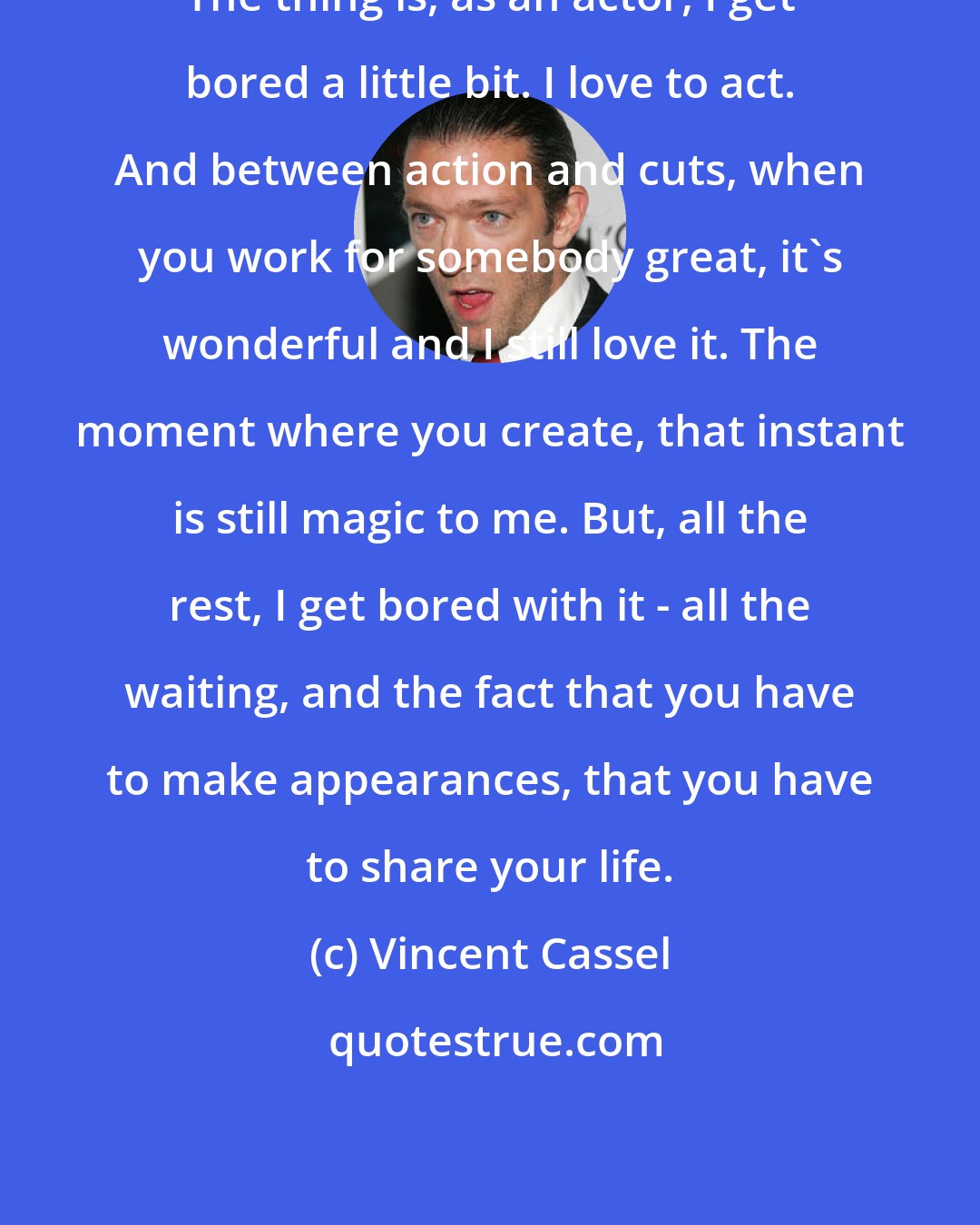 Vincent Cassel: The thing is, as an actor, I get bored a little bit. I love to act. And between action and cuts, when you work for somebody great, it's wonderful and I still love it. The moment where you create, that instant is still magic to me. But, all the rest, I get bored with it - all the waiting, and the fact that you have to make appearances, that you have to share your life.
