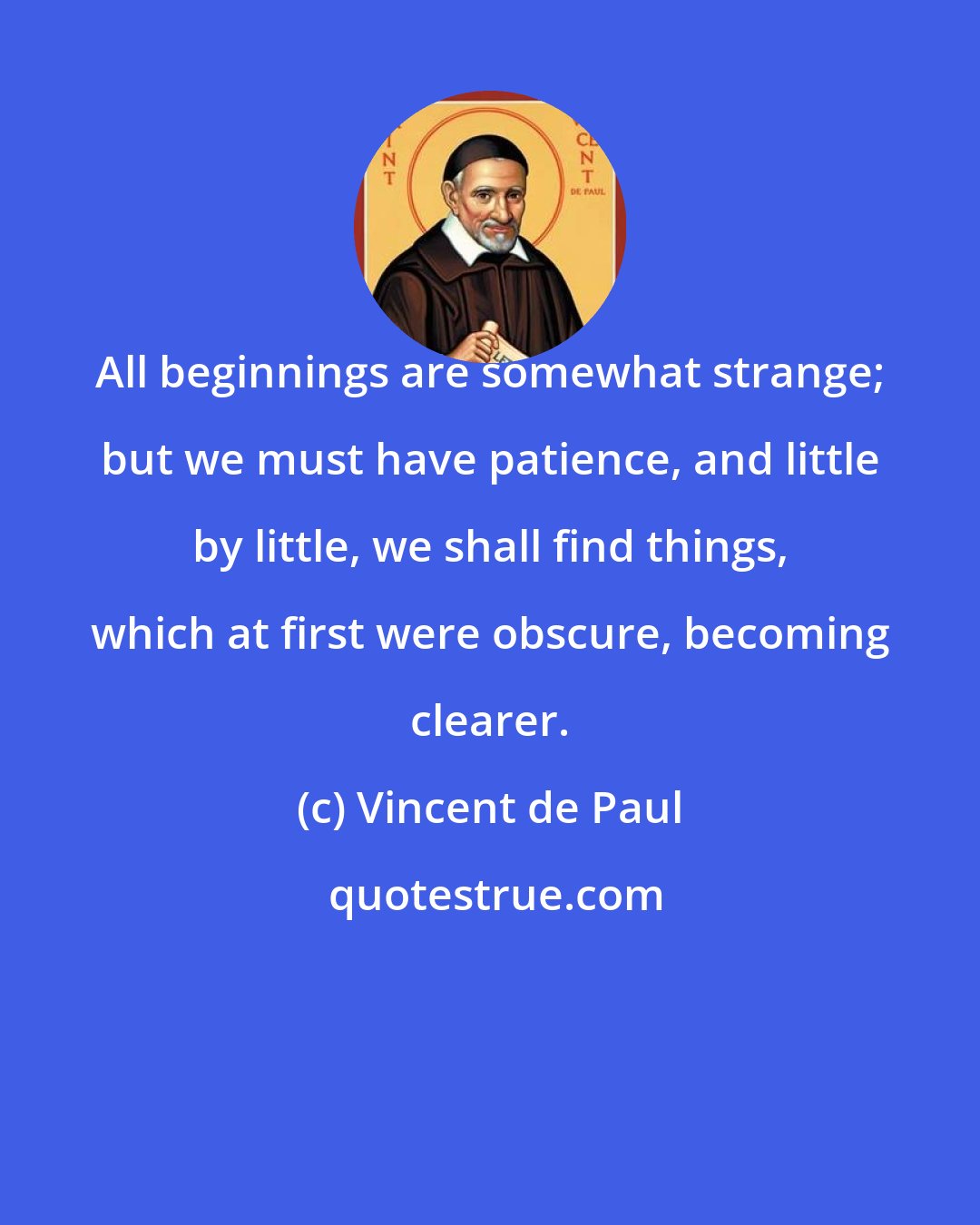 Vincent de Paul: All beginnings are somewhat strange; but we must have patience, and little by little, we shall find things, which at first were obscure, becoming clearer.