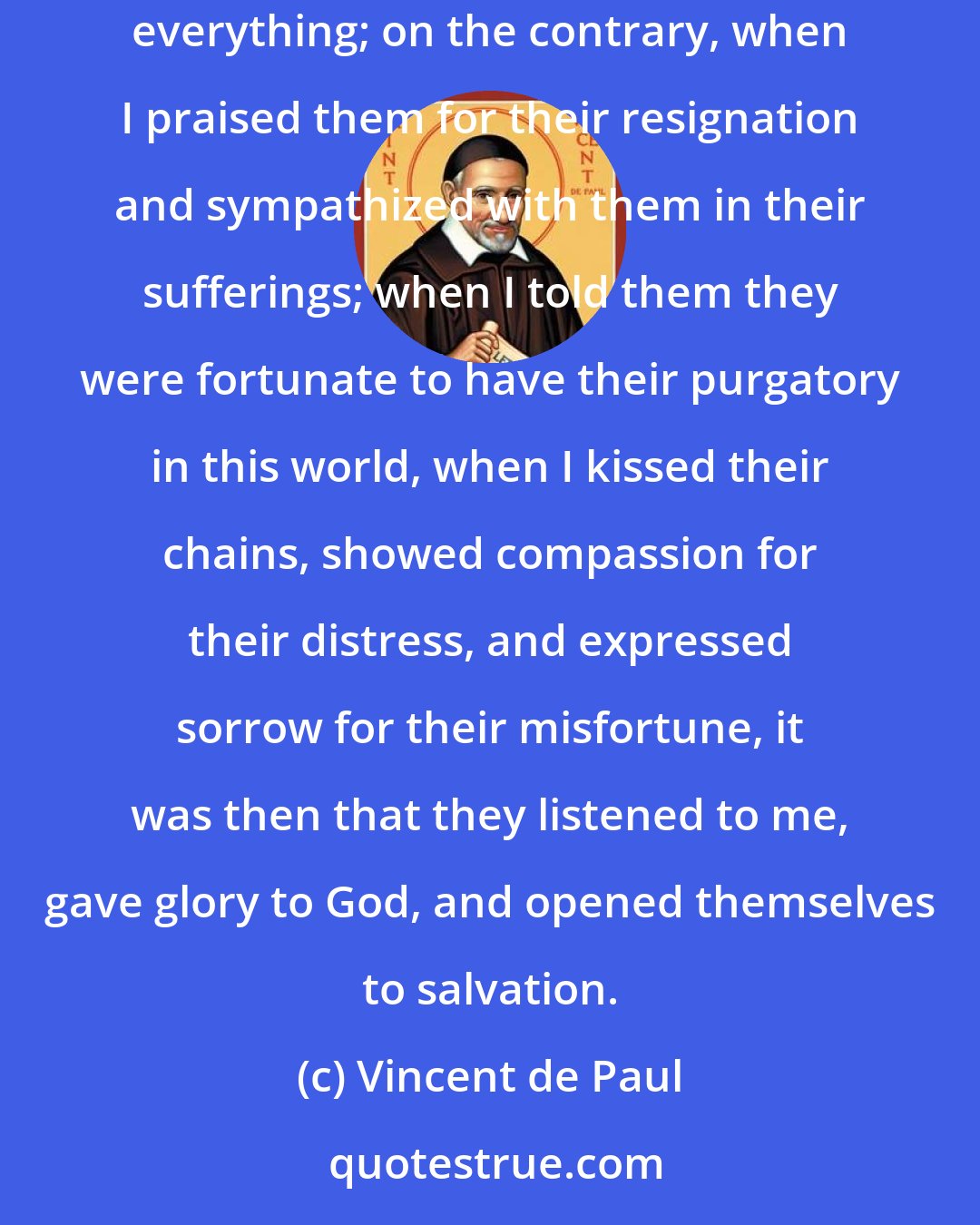 Vincent de Paul: Even convicts, with whom I have spent some time, are not won over in any other way. Whenever I happened to speak sharply to them, I spoiled everything; on the contrary, when I praised them for their resignation and sympathized with them in their sufferings; when I told them they were fortunate to have their purgatory in this world, when I kissed their chains, showed compassion for their distress, and expressed sorrow for their misfortune, it was then that they listened to me, gave glory to God, and opened themselves to salvation.