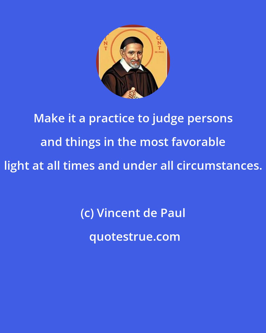 Vincent de Paul: Make it a practice to judge persons and things in the most favorable light at all times and under all circumstances.