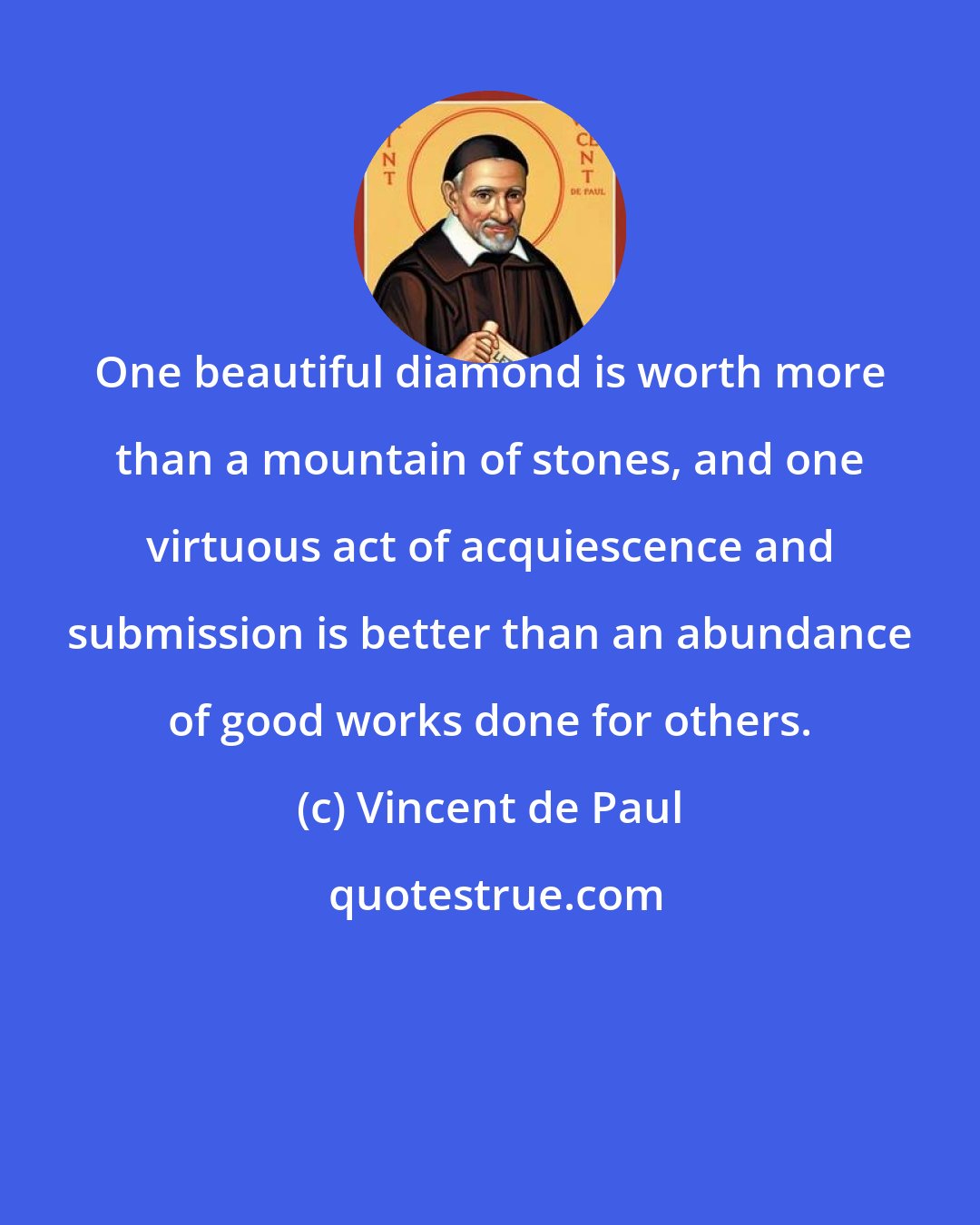 Vincent de Paul: One beautiful diamond is worth more than a mountain of stones, and one virtuous act of acquiescence and submission is better than an abundance of good works done for others.