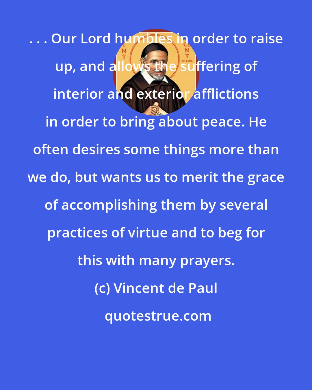 Vincent de Paul: . . . Our Lord humbles in order to raise up, and allows the suffering of interior and exterior afflictions in order to bring about peace. He often desires some things more than we do, but wants us to merit the grace of accomplishing them by several practices of virtue and to beg for this with many prayers.