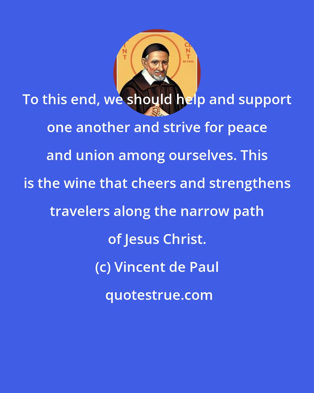 Vincent de Paul: To this end, we should help and support one another and strive for peace and union among ourselves. This is the wine that cheers and strengthens travelers along the narrow path of Jesus Christ.