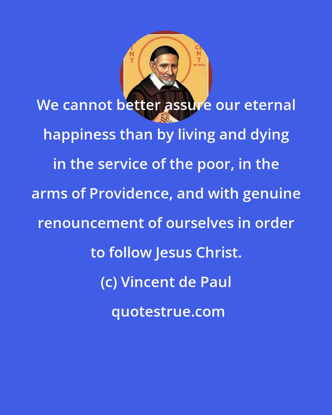 Vincent de Paul: We cannot better assure our eternal happiness than by living and dying in the service of the poor, in the arms of Providence, and with genuine renouncement of ourselves in order to follow Jesus Christ.