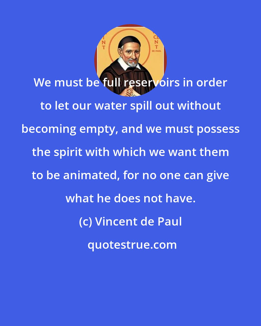 Vincent de Paul: We must be full reservoirs in order to let our water spill out without becoming empty, and we must possess the spirit with which we want them to be animated, for no one can give what he does not have.