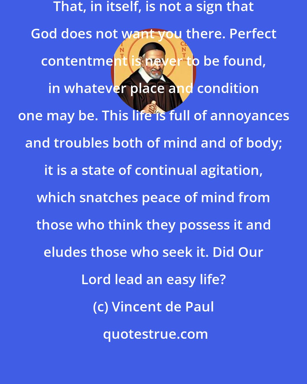 Vincent de Paul: You say you are not happy in the Mission. That, in itself, is not a sign that God does not want you there. Perfect contentment is never to be found, in whatever place and condition one may be. This life is full of annoyances and troubles both of mind and of body; it is a state of continual agitation, which snatches peace of mind from those who think they possess it and eludes those who seek it. Did Our Lord lead an easy life?