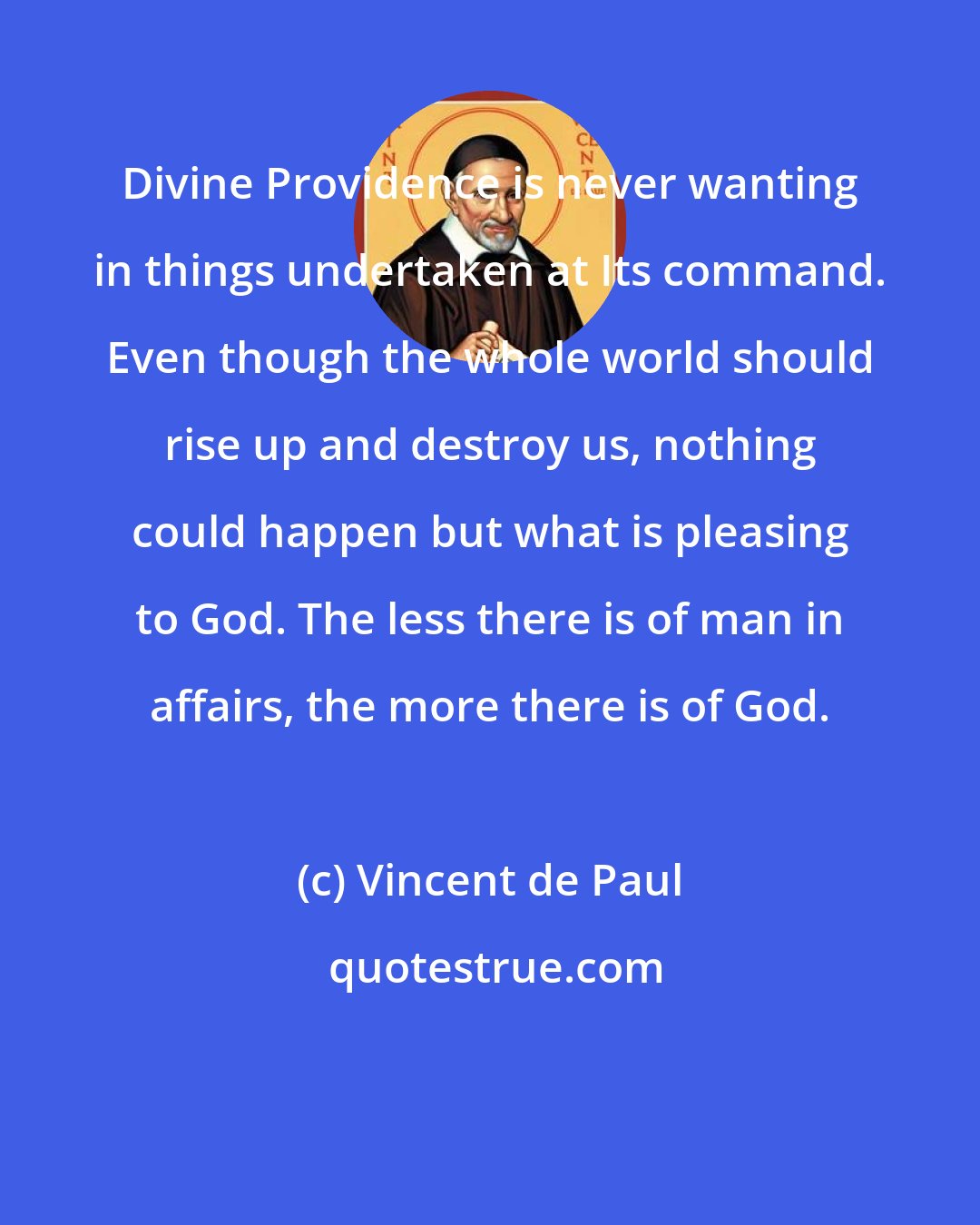 Vincent de Paul: Divine Providence is never wanting in things undertaken at Its command. Even though the whole world should rise up and destroy us, nothing could happen but what is pleasing to God. The less there is of man in affairs, the more there is of God.