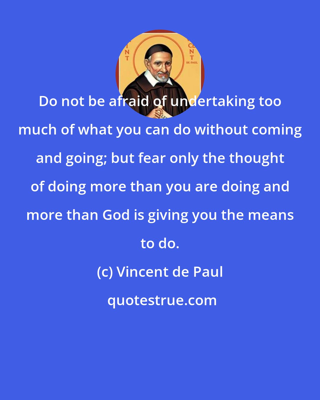 Vincent de Paul: Do not be afraid of undertaking too much of what you can do without coming and going; but fear only the thought of doing more than you are doing and more than God is giving you the means to do.