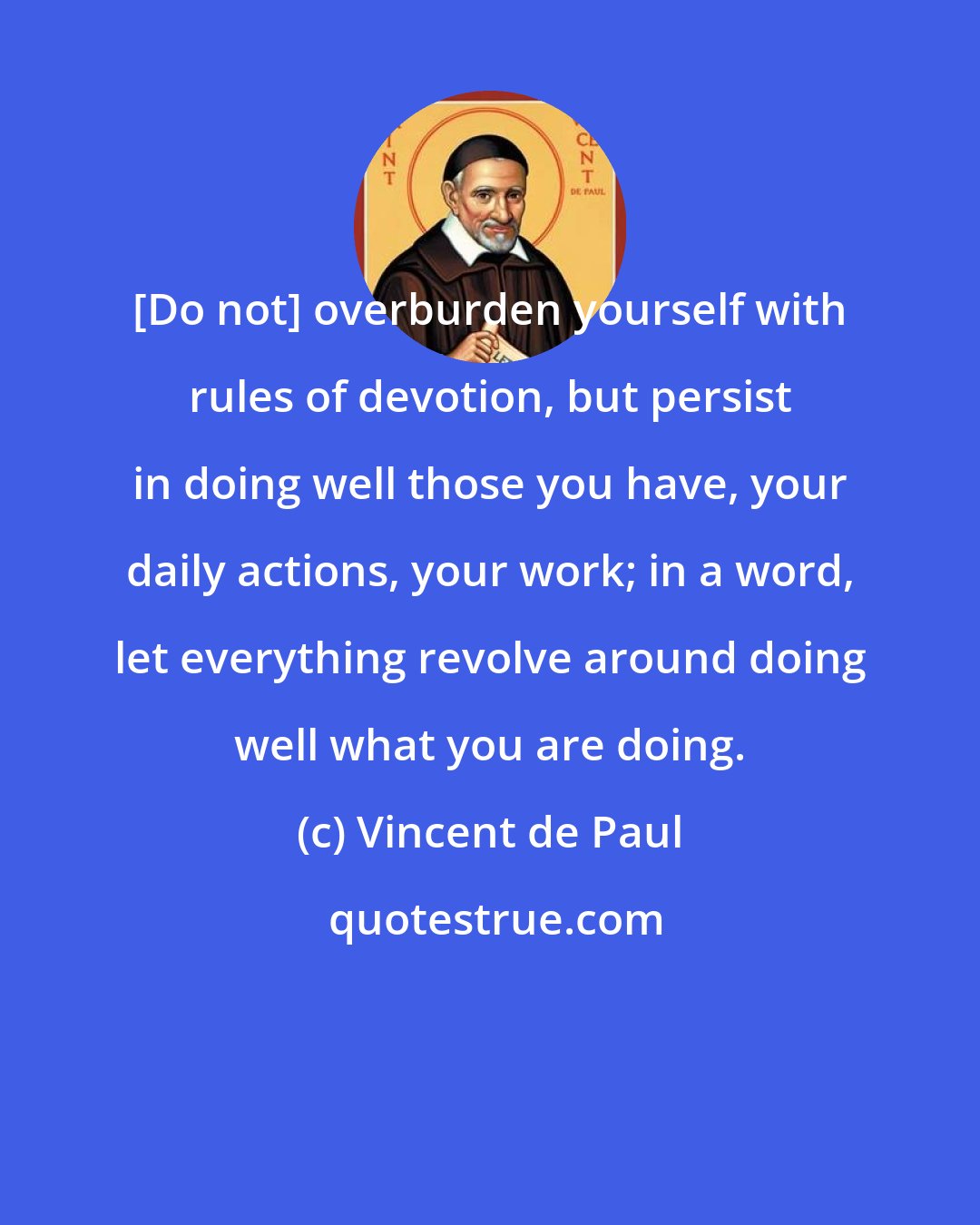 Vincent de Paul: [Do not] overburden yourself with rules of devotion, but persist in doing well those you have, your daily actions, your work; in a word, let everything revolve around doing well what you are doing.