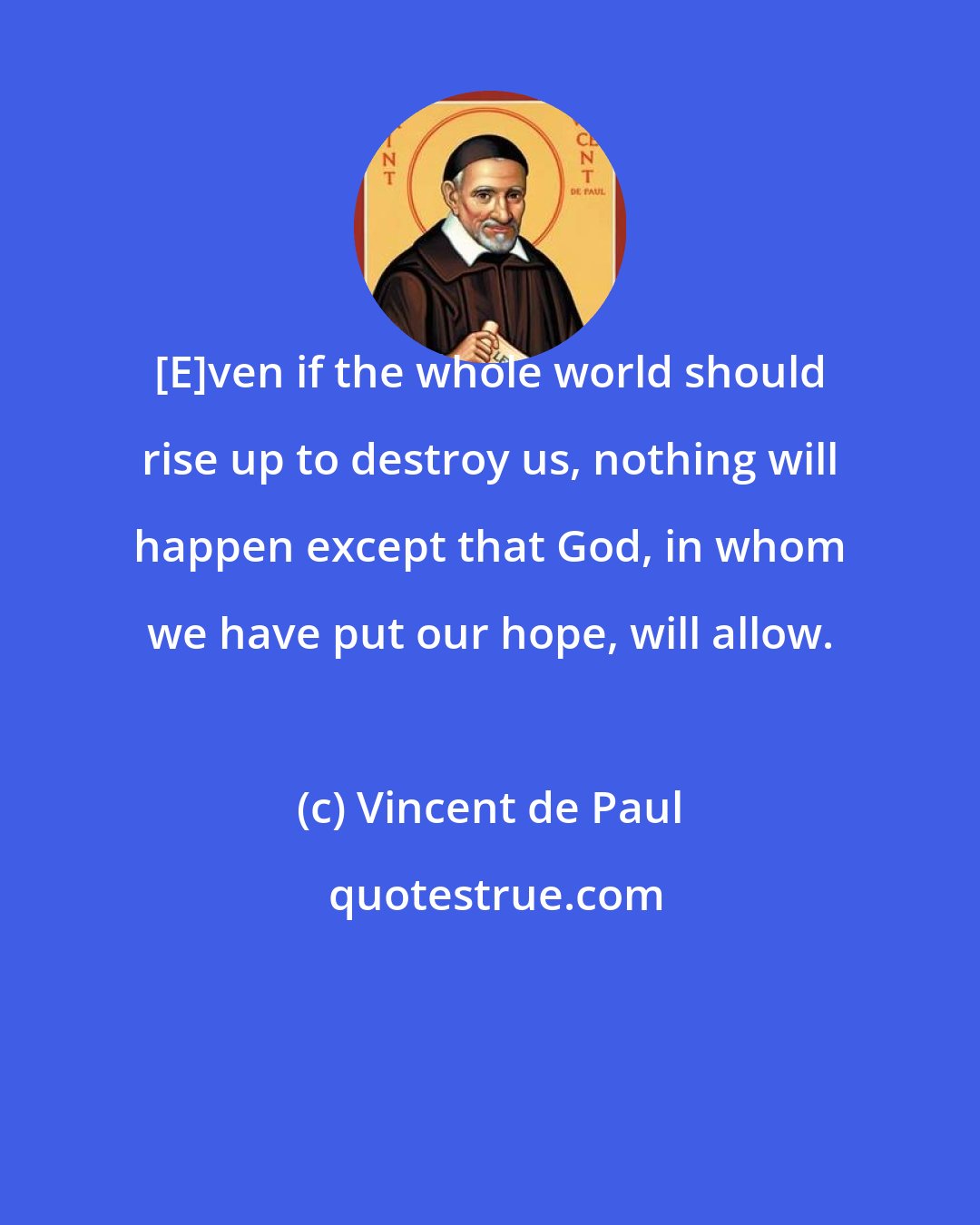 Vincent de Paul: [E]ven if the whole world should rise up to destroy us, nothing will happen except that God, in whom we have put our hope, will allow.