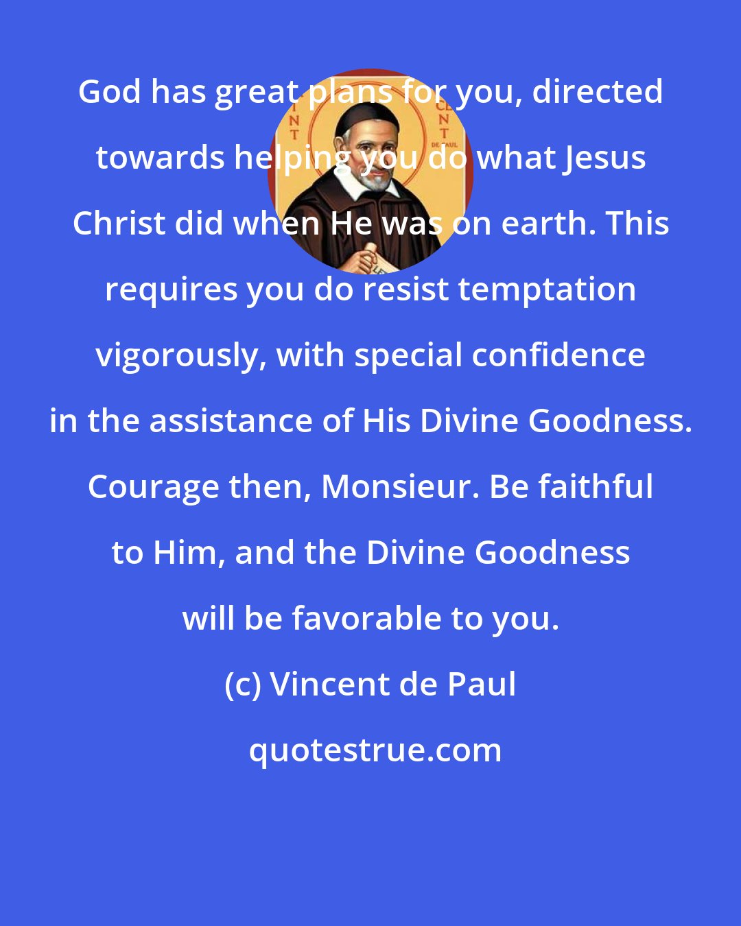 Vincent de Paul: God has great plans for you, directed towards helping you do what Jesus Christ did when He was on earth. This requires you do resist temptation vigorously, with special confidence in the assistance of His Divine Goodness. Courage then, Monsieur. Be faithful to Him, and the Divine Goodness will be favorable to you.