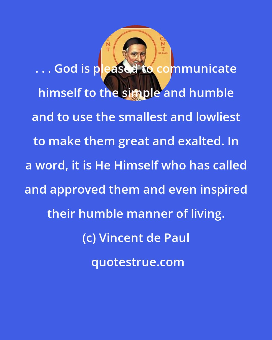 Vincent de Paul: . . . God is pleased to communicate himself to the simple and humble and to use the smallest and lowliest to make them great and exalted. In a word, it is He Himself who has called and approved them and even inspired their humble manner of living.