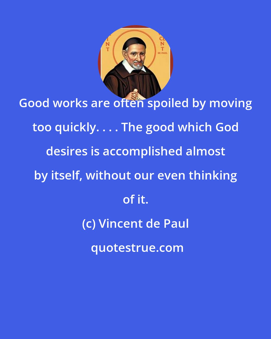 Vincent de Paul: Good works are often spoiled by moving too quickly. . . . The good which God desires is accomplished almost by itself, without our even thinking of it.