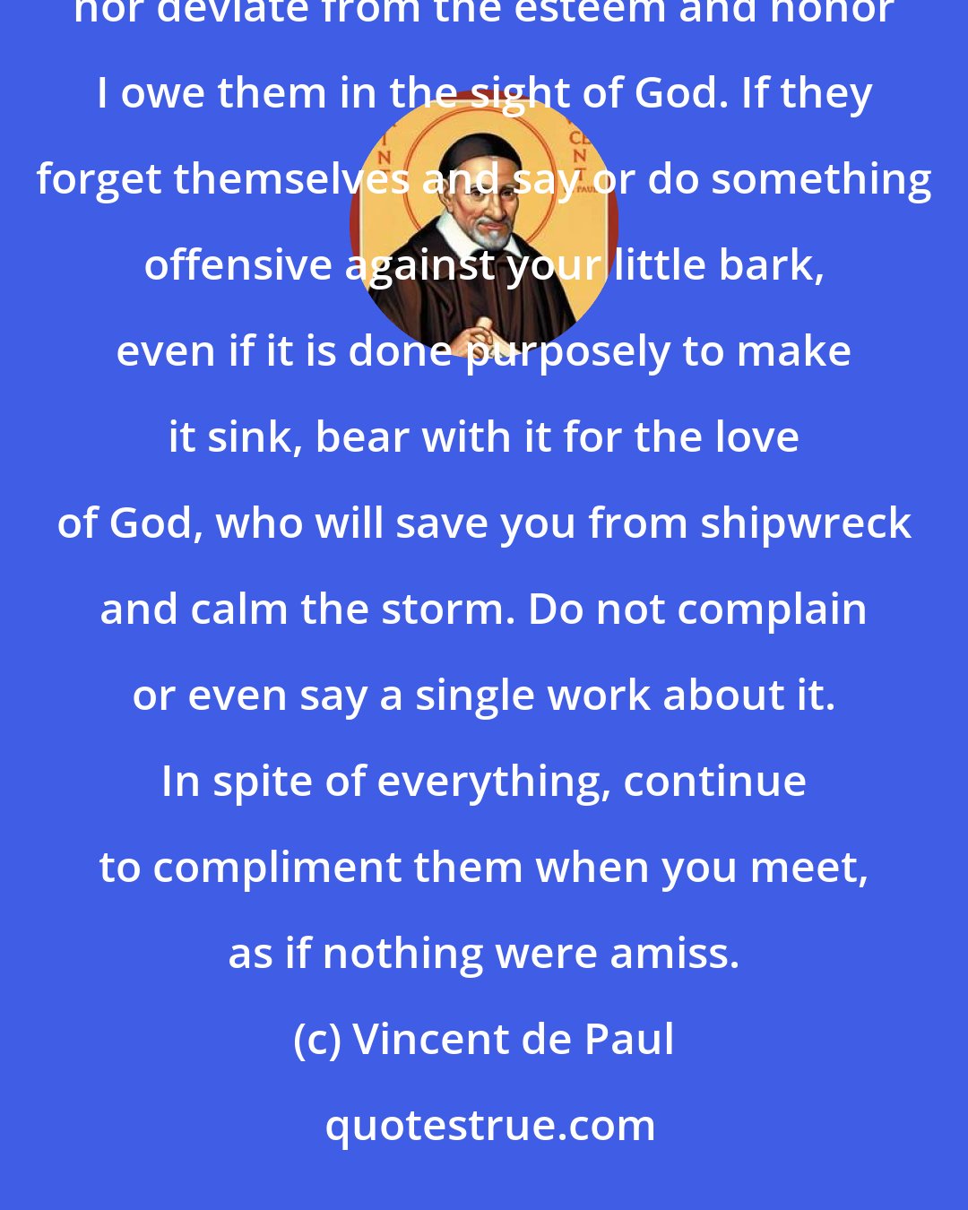 Vincent de Paul: I am determined, even if they throw mud in my face, never to show any resentment, nor break with them, nor deviate from the esteem and honor I owe them in the sight of God. If they forget themselves and say or do something offensive against your little bark, even if it is done purposely to make it sink, bear with it for the love of God, who will save you from shipwreck and calm the storm. Do not complain or even say a single work about it. In spite of everything, continue to compliment them when you meet, as if nothing were amiss.