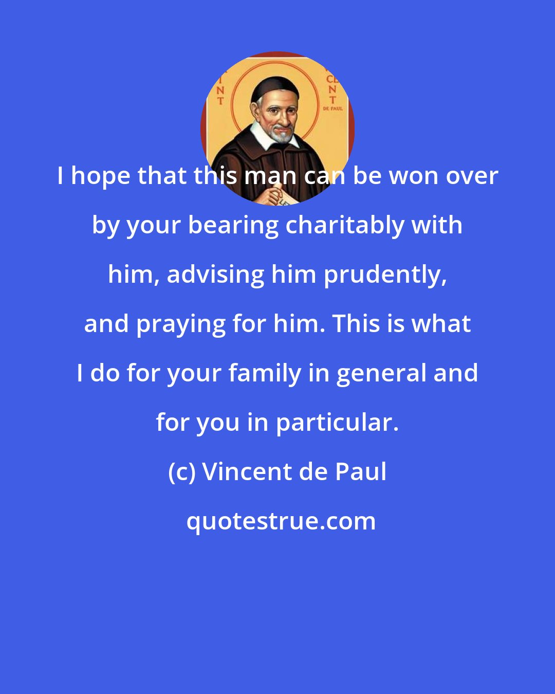 Vincent de Paul: I hope that this man can be won over by your bearing charitably with him, advising him prudently, and praying for him. This is what I do for your family in general and for you in particular.