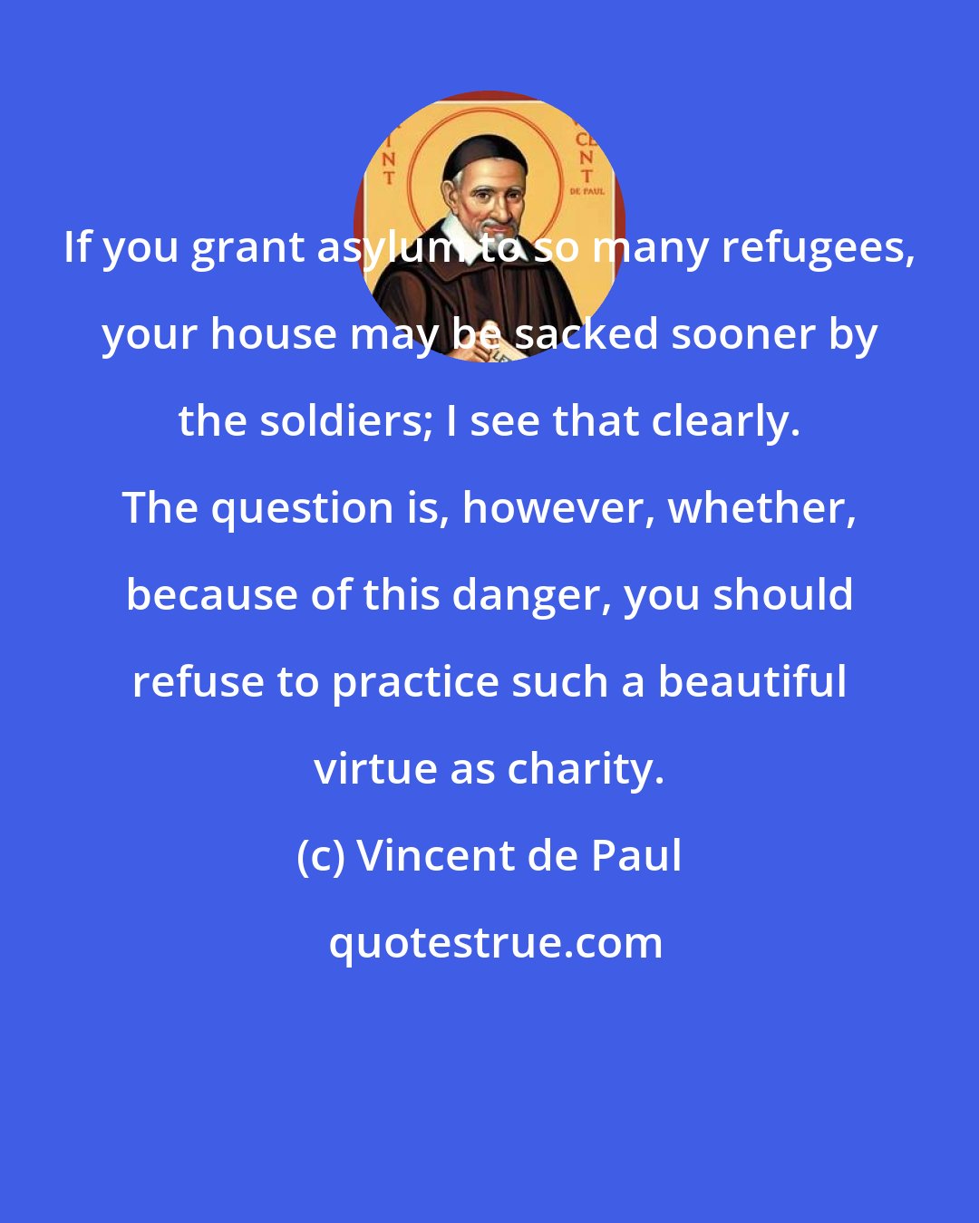 Vincent de Paul: If you grant asylum to so many refugees, your house may be sacked sooner by the soldiers; I see that clearly. The question is, however, whether, because of this danger, you should refuse to practice such a beautiful virtue as charity.