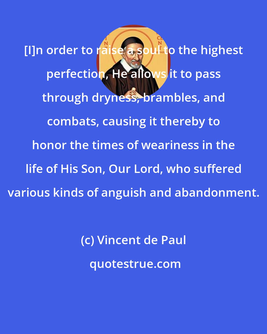 Vincent de Paul: [I]n order to raise a soul to the highest perfection, He allows it to pass through dryness, brambles, and combats, causing it thereby to honor the times of weariness in the life of His Son, Our Lord, who suffered various kinds of anguish and abandonment.