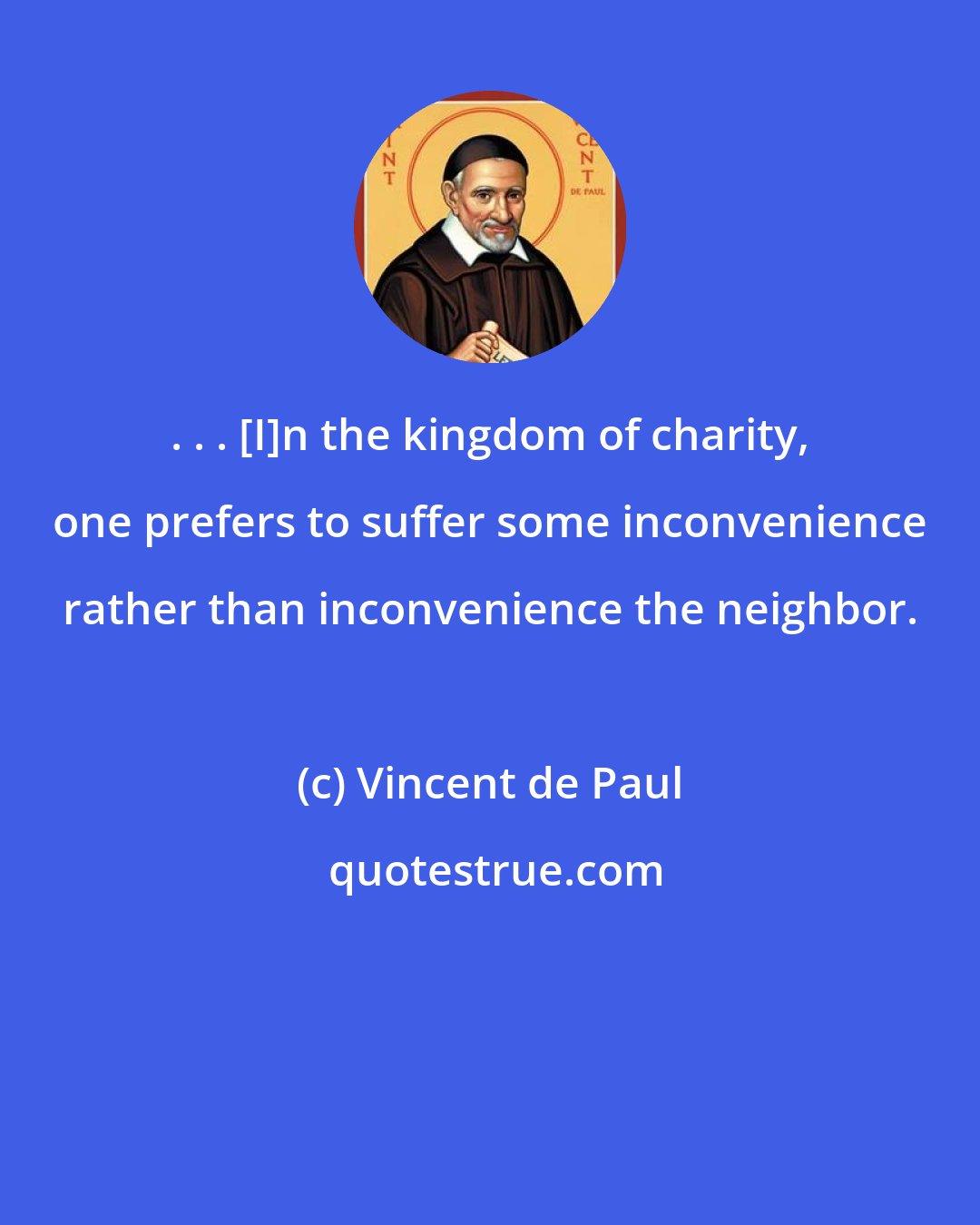 Vincent de Paul: . . . [I]n the kingdom of charity, one prefers to suffer some inconvenience rather than inconvenience the neighbor.