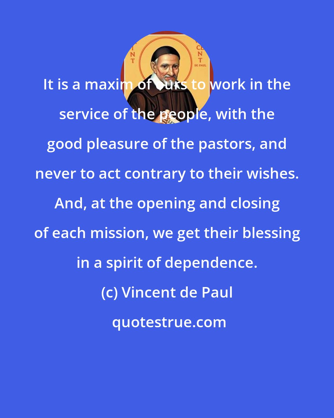 Vincent de Paul: It is a maxim of ours to work in the service of the people, with the good pleasure of the pastors, and never to act contrary to their wishes. And, at the opening and closing of each mission, we get their blessing in a spirit of dependence.