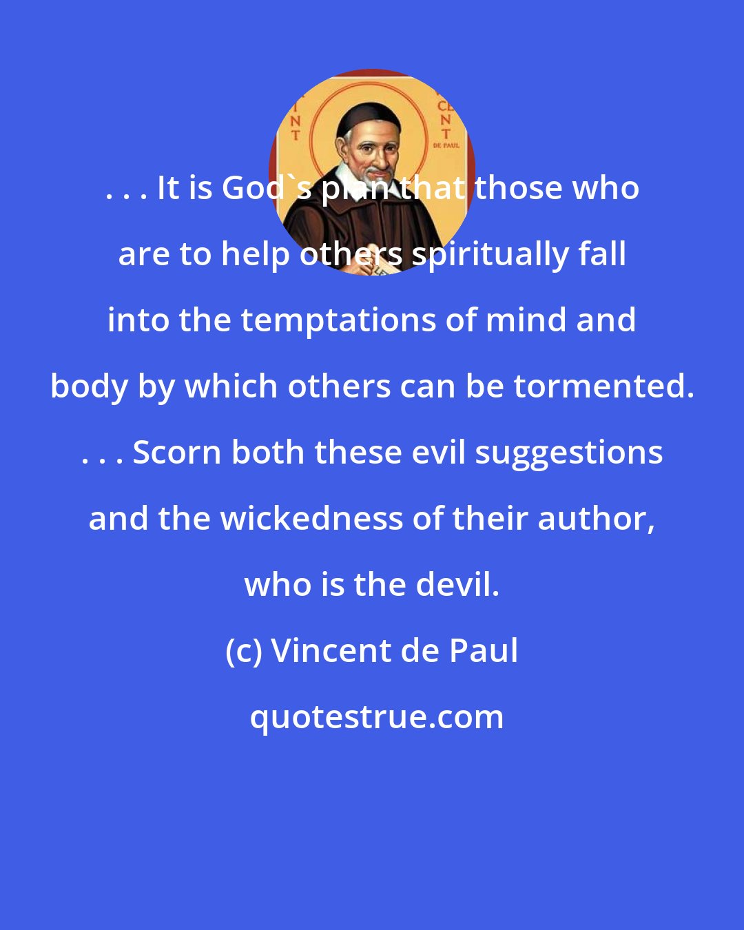 Vincent de Paul: . . . It is God's plan that those who are to help others spiritually fall into the temptations of mind and body by which others can be tormented. . . . Scorn both these evil suggestions and the wickedness of their author, who is the devil.