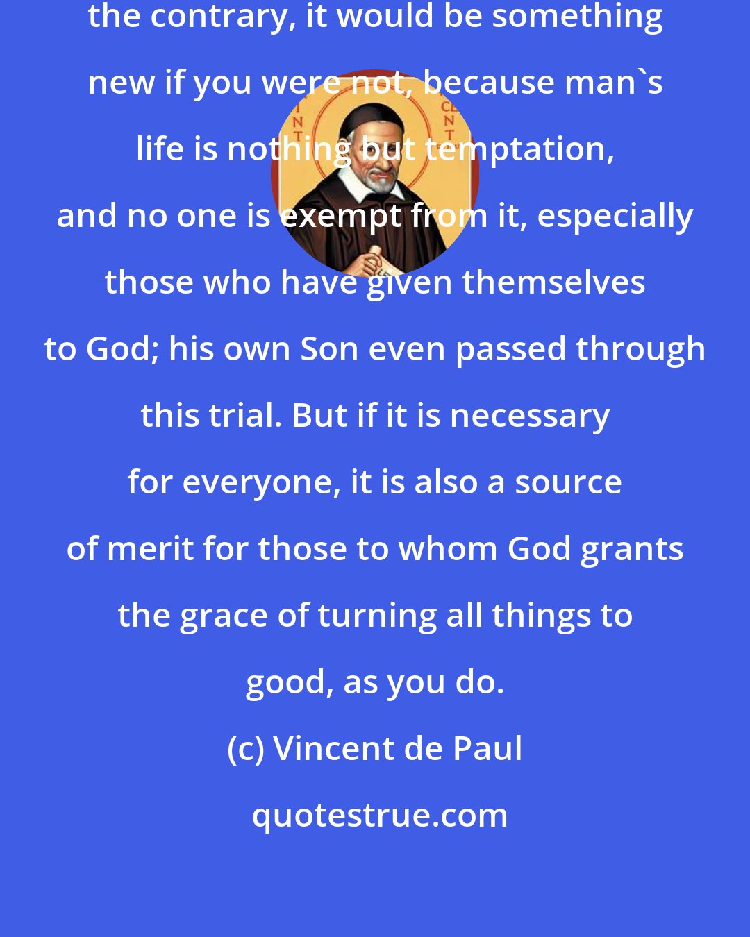 Vincent de Paul: It is no wonder you are tempted; on the contrary, it would be something new if you were not, because man's life is nothing but temptation, and no one is exempt from it, especially those who have given themselves to God; his own Son even passed through this trial. But if it is necessary for everyone, it is also a source of merit for those to whom God grants the grace of turning all things to good, as you do.