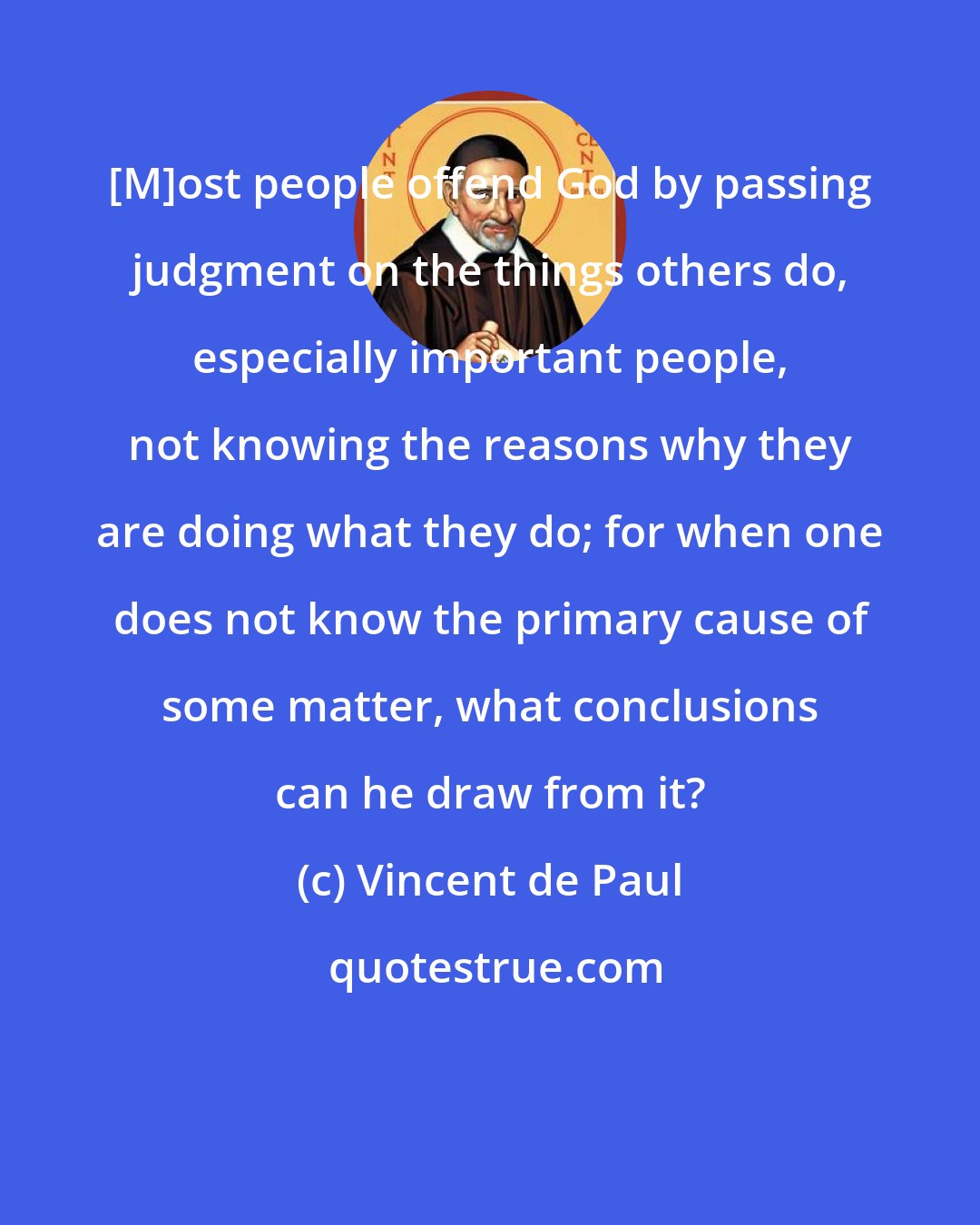 Vincent de Paul: [M]ost people offend God by passing judgment on the things others do, especially important people, not knowing the reasons why they are doing what they do; for when one does not know the primary cause of some matter, what conclusions can he draw from it?