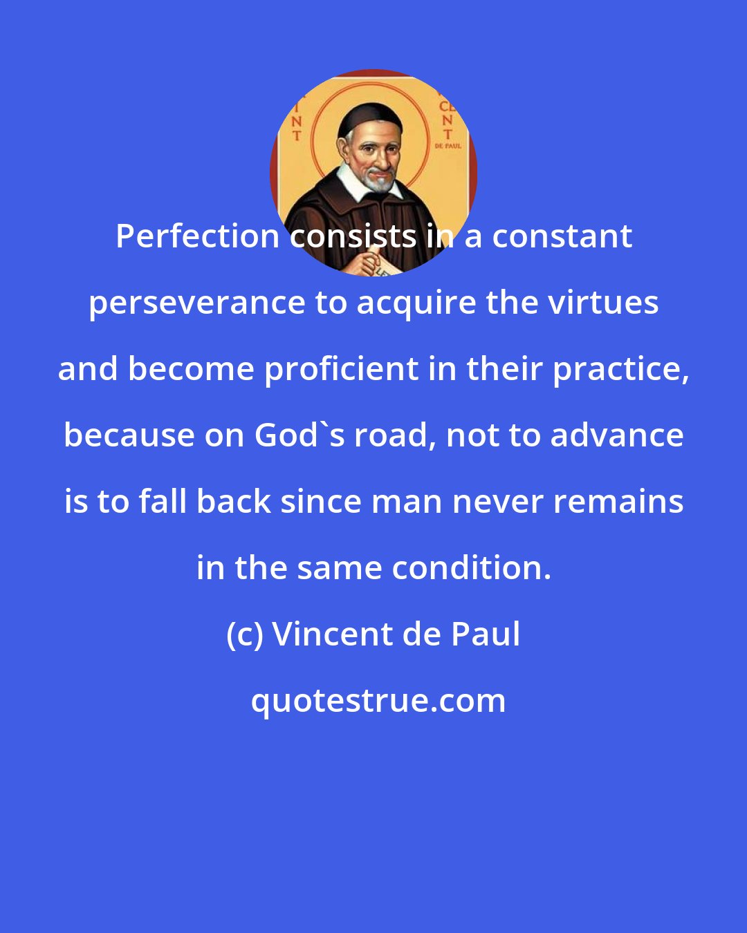 Vincent de Paul: Perfection consists in a constant perseverance to acquire the virtues and become proficient in their practice, because on God's road, not to advance is to fall back since man never remains in the same condition.