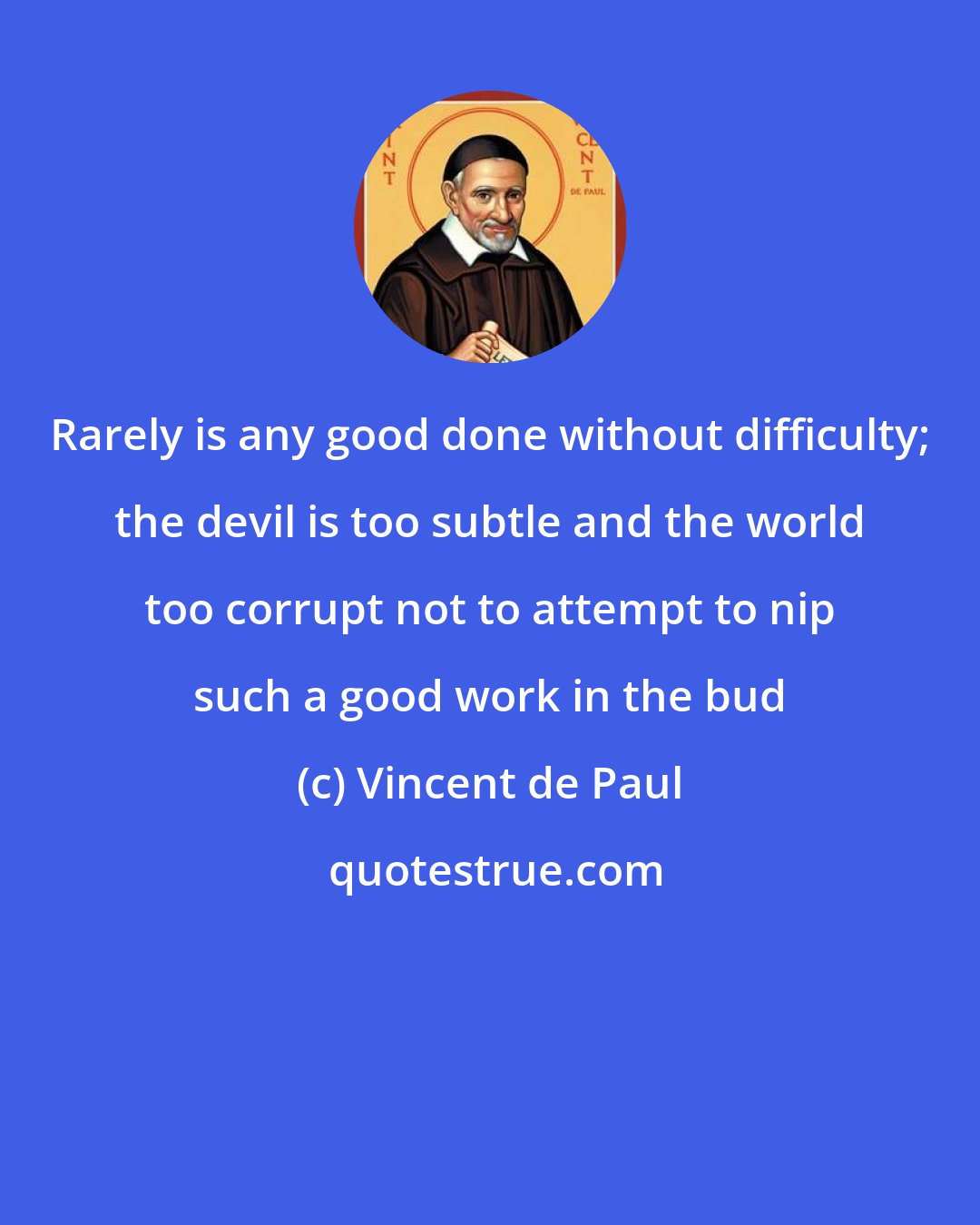 Vincent de Paul: Rarely is any good done without difficulty; the devil is too subtle and the world too corrupt not to attempt to nip such a good work in the bud