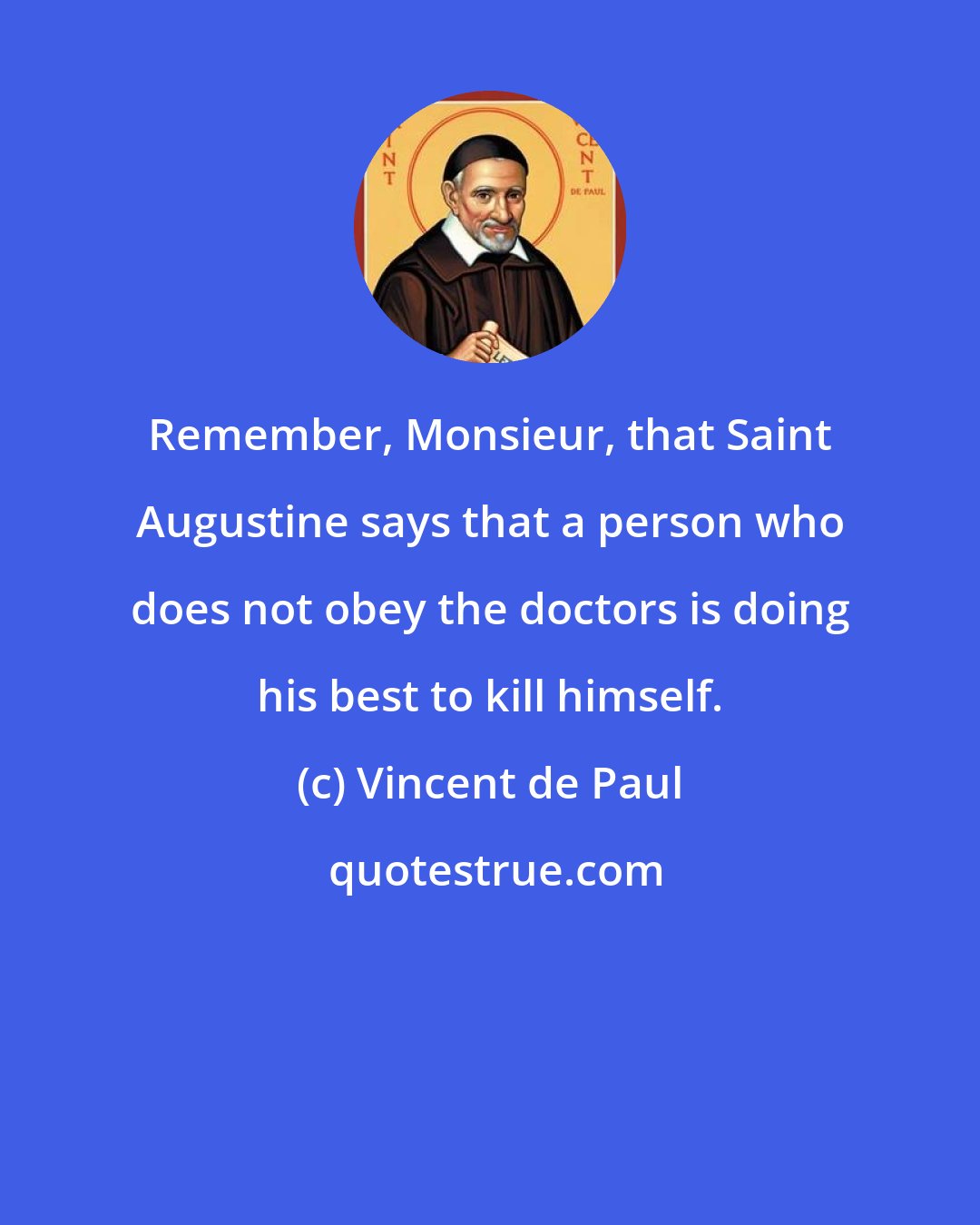 Vincent de Paul: Remember, Monsieur, that Saint Augustine says that a person who does not obey the doctors is doing his best to kill himself.