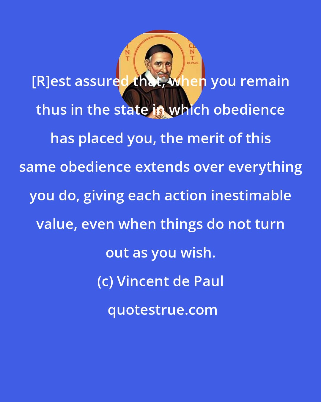 Vincent de Paul: [R]est assured that, when you remain thus in the state in which obedience has placed you, the merit of this same obedience extends over everything you do, giving each action inestimable value, even when things do not turn out as you wish.