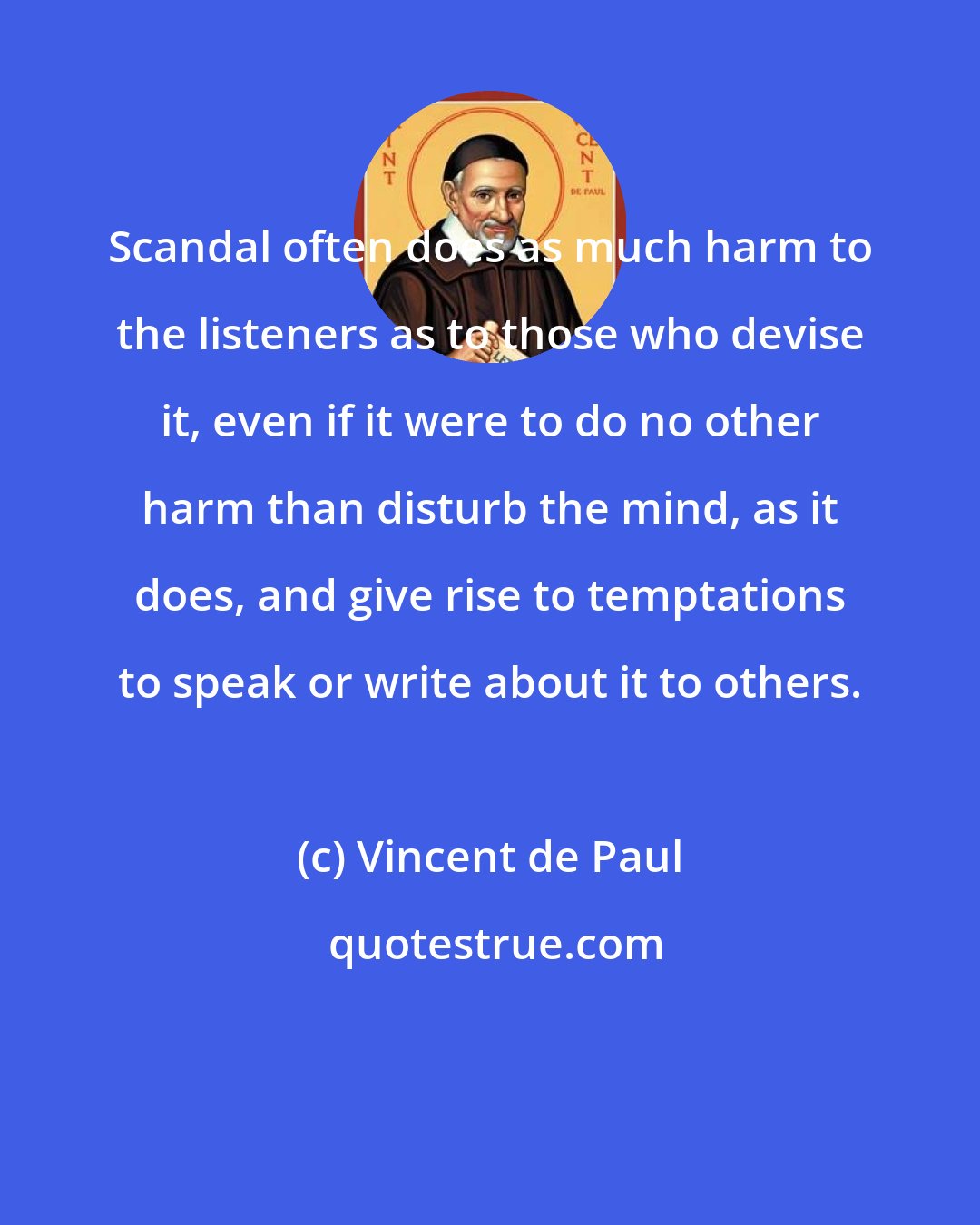 Vincent de Paul: Scandal often does as much harm to the listeners as to those who devise it, even if it were to do no other harm than disturb the mind, as it does, and give rise to temptations to speak or write about it to others.