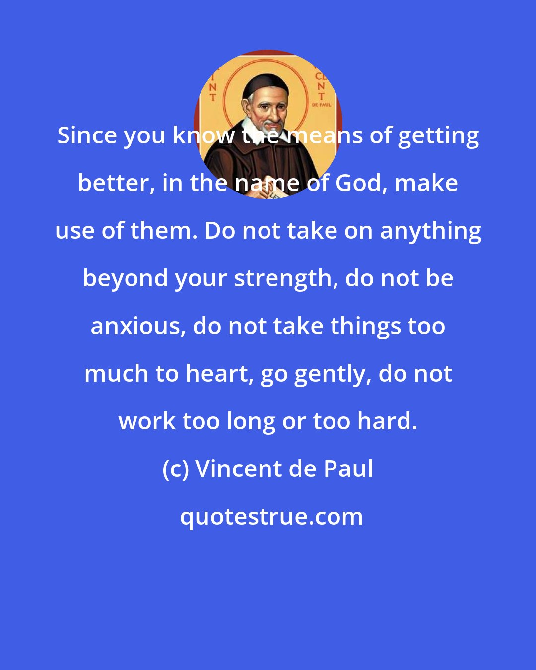 Vincent de Paul: Since you know the means of getting better, in the name of God, make use of them. Do not take on anything beyond your strength, do not be anxious, do not take things too much to heart, go gently, do not work too long or too hard.