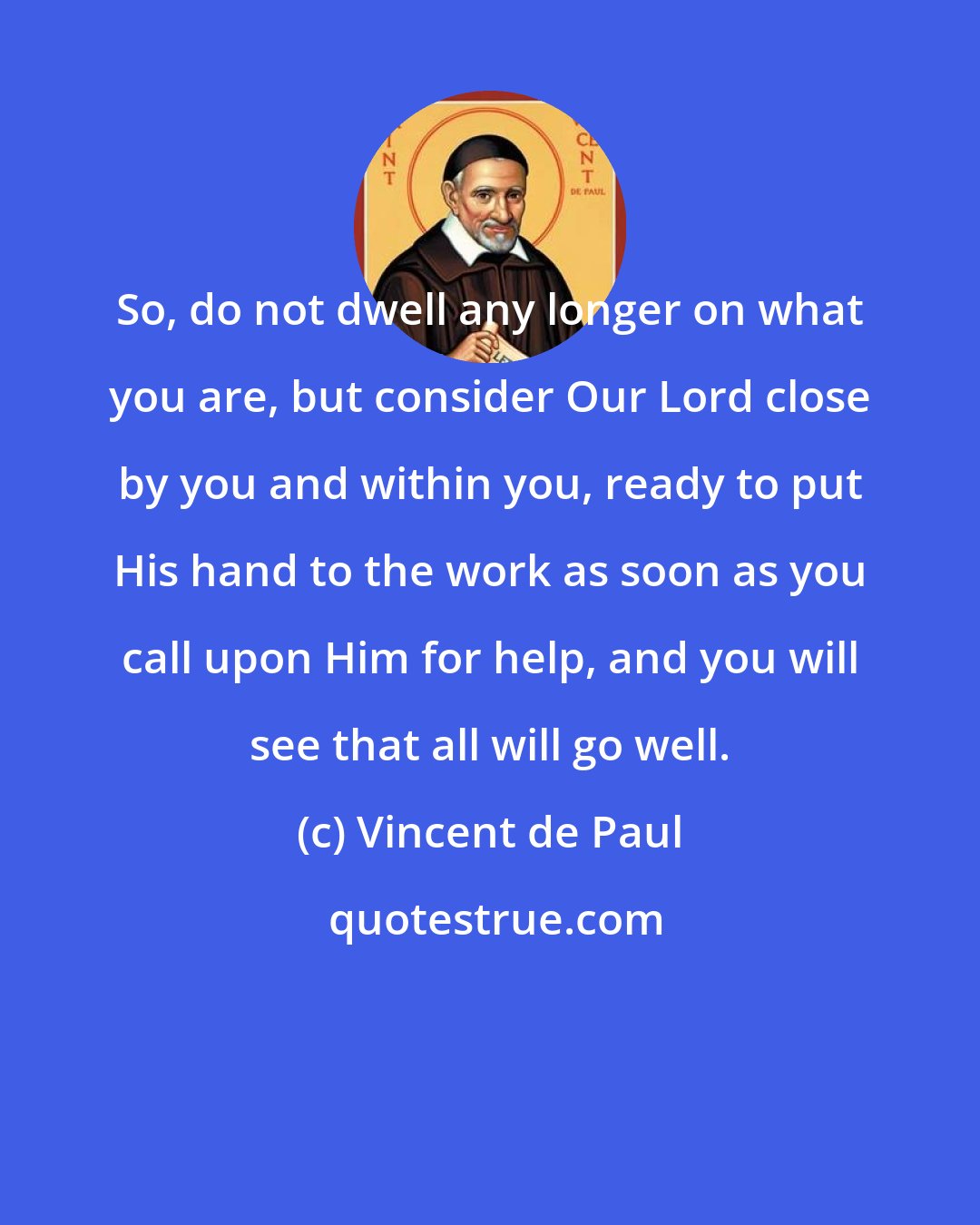 Vincent de Paul: So, do not dwell any longer on what you are, but consider Our Lord close by you and within you, ready to put His hand to the work as soon as you call upon Him for help, and you will see that all will go well.